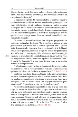 154                         Profetas e Reis

      Abana e Farfar, rios de Damasco, melhores do que todas as águas de
      Israel? Não me poderia eu lavar nelas, e ﬁcar puriﬁcado? E voltou-se,
      e se foi com indignação”.
          O orgulhoso espírito de Naamã rebelou-se contra o seguir o
      caminho indicado por Eliseu. Os rios mencionados pelo capitão sírio
      eram embelezados por circundantes bosques, e muitos acorriam
      às margens dessas deleitáveis correntes para adorar seus ídolos. A
      Naamã não custaria grande humilhação descer a uma dessas águas.
      Mas era unicamente seguindo as especíﬁcas indicações do profeta,
      que ele poderia alcançar a cura. Somente voluntária obediência traria
      o resultado desejado.
          Os servos de Naamã insistiram com ele para que pusesse em
      prática as indicações de Eliseu. “Se o profeta te dissera alguma
      grande coisa, porventura não o farias?” apelaram eles. “Quanto
      mais, dizendo-te ele: Lava-te, e ﬁcarás puriﬁcado”. A fé de Naamã
      estava sendo provada, enquanto o orgulho lutava por predominar.
      Mas a fé triunfou, e o arrogante sírio submeteu o orgulhoso coração,
[127] e curvou-se em submissão à vontade revelada de Jeová. Sete vezes
      ele mergulhou no Jordão, “conforme a palavra do homem de Deus”.
      E sua fé foi honrada; “e a sua carne tornou como a carne dum
      menino, e ﬁcou puriﬁcado”.
          Profundamente grato, “voltou ao homem de Deus, ele e toda a
      sua comitiva”, com o reconhecimento: “Eis que tenho conhecido
      que em toda a Terra não há Deus senão em Israel”. 2 Reis 5:11-15.
          Conforme o costume da época, Naamã pedia agora a Eliseu que
      aceitasse um custoso presente. Mas o profeta recusou. Não devia
      ele receber pagamento pela bênção que graciosamente Deus havia
      outorgado. “Vive o Senhor”, disse, “em cuja presença estou, que a
      não tomarei”. O sírio insistiu com ele, “mas ele recusou”.
          “E disse Naamã: Seja assim; contudo dê-se a este teu servo uma
      carga de terra dum jugo de mulas; porque nunca mais oferecerá
      este teu servo holocausto nem sacrifício a outros deuses, senão ao
      Senhor. Nisto perdoe o Senhor a teu servo: Quando meu senhor
      entra na casa de Rimom para ali adorar, e ele se encosta na minha
      mão, e eu também me tenha de encurvar na casa de Rimom, nisto
      perdoe o Senhor a teu servo”. “E ele lhe disse: Vai em paz. E foi-se
      dele a uma pequena distância”. 2 Reis 4:16-18.
 