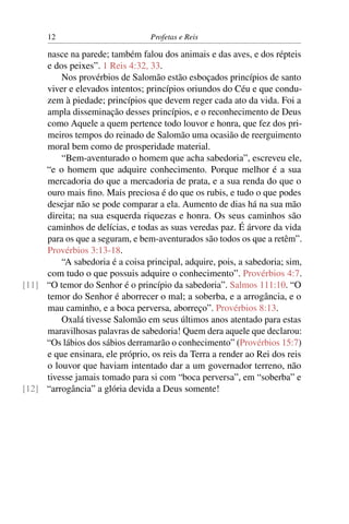 12                          Profetas e Reis

     nasce na parede; também falou dos animais e das aves, e dos répteis
     e dos peixes”. 1 Reis 4:32, 33.
         Nos provérbios de Salomão estão esboçados princípios de santo
     viver e elevados intentos; princípios oriundos do Céu e que condu-
     zem à piedade; princípios que devem reger cada ato da vida. Foi a
     ampla disseminação desses princípios, e o reconhecimento de Deus
     como Aquele a quem pertence todo louvor e honra, que fez dos pri-
     meiros tempos do reinado de Salomão uma ocasião de reerguimento
     moral bem como de prosperidade material.
         “Bem-aventurado o homem que acha sabedoria”, escreveu ele,
     “e o homem que adquire conhecimento. Porque melhor é a sua
     mercadoria do que a mercadoria de prata, e a sua renda do que o
     ouro mais ﬁno. Mais preciosa é do que os rubis, e tudo o que podes
     desejar não se pode comparar a ela. Aumento de dias há na sua mão
     direita; na sua esquerda riquezas e honra. Os seus caminhos são
     caminhos de delícias, e todas as suas veredas paz. É árvore da vida
     para os que a seguram, e bem-aventurados são todos os que a retêm”.
     Provérbios 3:13-18.
         “A sabedoria é a coisa principal, adquire, pois, a sabedoria; sim,
     com tudo o que possuis adquire o conhecimento”. Provérbios 4:7.
[11] “O temor do Senhor é o princípio da sabedoria”. Salmos 111:10. “O
     temor do Senhor é aborrecer o mal; a soberba, e a arrogância, e o
     mau caminho, e a boca perversa, aborreço”. Provérbios 8:13.
         Oxalá tivesse Salomão em seus últimos anos atentado para estas
     maravilhosas palavras de sabedoria! Quem dera aquele que declarou:
     “Os lábios dos sábios derramarão o conhecimento” (Provérbios 15:7)
     e que ensinara, ele próprio, os reis da Terra a render ao Rei dos reis
     o louvor que haviam intentado dar a um governador terreno, não
     tivesse jamais tomado para si com “boca perversa”, em “soberba” e
[12] “arrogância” a glória devida a Deus somente!
 