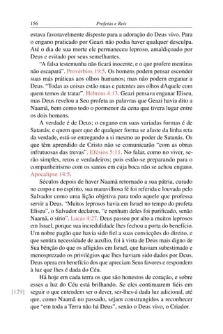 156                         Profetas e Reis

      estava favoravelmente disposto para a adoração do Deus vivo. Para
      o engano praticado por Geazi não podia haver qualquer desculpa.
      Até o dia de sua morte ele permaneceu leproso, amaldiçoado por
      Deus e evitado por seus semelhantes.
          “A falsa testemunha não ﬁcará inocente, e o que profere mentiras
      não escapará”. Provérbios 19:5. Os homens podem pensar esconder
      suas más práticas aos olhos humanos; mas não podem enganar a
      Deus. “Todas as coisas estão nuas e patentes aos olhos dAquele com
      quem temos de tratar”. Hebreus 4:13. Geazi pensava enganar Eliseu,
      mas Deus revelou a Seu profeta as palavras que Geazi havia dito a
      Naamã, bem como todo o pormenor da cena que tivera lugar entre
      os dois homens.
          A verdade é de Deus; o engano em suas variadas formas é de
      Satanás; e quem quer que de qualquer forma se afaste da linha reta
      da verdade, está-se entregando a si mesmo ao poder de Satanás. Os
      que têm aprendido de Cristo não se comunicarão “com as obras
      infrutuosas das trevas”. Efésios 5:11. No falar, como no viver, se-
      rão simples, retos e verdadeiros; pois estão-se preparando para o
      companheirismo com os santos em cuja boca não se achou engano.
      Apocalipse 14:5.
          Séculos depois de haver Naamã retornado a sua pátria, curado
      no corpo e no espírito, sua maravilhosa fé foi referida e louvada pelo
      Salvador como uma lição objetiva para todo aquele que professa
      servir a Deus. “Muitos leprosos havia em Israel no tempo do profeta
      Eliseu”, o Salvador declarou, “e nenhum deles foi puriﬁcado, senão
      Naamã, o sírio”. Lucas 4:27. Deus passou por alto a muitos leprosos
      em Israel, porque sua incredulidade lhes fechou a porta do benefício.
      Um nobre pagão que havia sido ﬁel a suas convicções do direito, e
      que sentira necessidade de auxílio, foi à vista de Deus mais digno de
      Sua bênção do que os aﬂigidos em Israel, que haviam subestimado e
      menosprezado os privilégios que lhes haviam sido dados por Deus.
      Deus opera em benefício dos que apreciam Seus favores e respondem
      à luz que lhes é dada do Céu.
          Há hoje em cada terra os que são honestos de coração, e sobre
      esses a luz do Céu está brilhando. Se eles continuarem ﬁéis em
[129] seguir o que entendem ser o dever, ser-lhes-á dada luz adicional, até
      que, como Naamã no passado, sejam constrangidos a reconhecer
      que “em toda a Terra não há Deus”, senão o Deus vivo, o Criador.
 