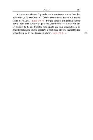 Naamã                            157

    A toda alma sincera “quando andar em trevas e não tiver luz
nenhuma”, é feito o convite: “Conﬁe no nome do Senhor e ﬁrme-se
sobre o seu Deus”. Isaías 50:10. “Porque desde a antiguidade não se
ouviu, nem com ouvidos se percebeu, nem com os olhos se viu um
Deus além de Ti, que trabalhe para aquele que nEle espera. Saíste ao
encontro daquele que se alegrava e praticava justiça, daqueles que
se lembram de Ti nos Teus caminhos”. Isaías 64:4, 5.                 [130]
 