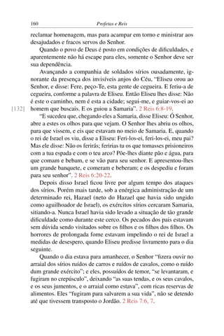 160                          Profetas e Reis

      reclamar homenagem, mas para acampar em torno e ministrar aos
      desajudados e fracos servos do Senhor.
           Quando o povo de Deus é posto em condições de diﬁculdades, e
      aparentemente não há escape para eles, somente o Senhor deve ser
      sua dependência.
           Avançando a companhia de soldados sírios ousadamente, ig-
      norante da presença dos invisíveis anjos do Céu, “Eliseu orou ao
      Senhor, e disse: Fere, peço-Te, esta gente de cegueira. E feriu-a de
      cegueira, conforme a palavra de Eliseu. Então Eliseu lhes disse: Não
      é este o caminho, nem é esta a cidade; segui-me, e guiar-vos-ei ao
[132] homem que buscais. E os guiou a Samaria”. 2 Reis 6:8-19.
           “E sucedeu que, chegando eles a Samaria, disse Eliseu: Ó Senhor,
      abre a estes os olhos para que vejam. O Senhor lhes abriu os olhos,
      para que vissem, e eis que estavam no meio de Samaria. E, quando
      o rei de Israel os viu, disse a Eliseu: Feri-los-ei, feri-los-ei, meu pai?
      Mas ele disse: Não os ferirás; feririas tu os que tomasses prisioneiros
      com a tua espada e com o teu arco? Põe-lhes diante pão e água, para
      que comam e bebam, e se vão para seu senhor. E apresentou-lhes
      um grande banquete, e comeram e beberam; e os despediu e foram
      para seu senhor”. 2 Reis 6:20-22.
           Depois disso Israel ﬁcou livre por algum tempo dos ataques
      dos sírios. Porém mais tarde, sob a enérgica administração de um
      determinado rei, Hazael (neto do Hazael que havia sido ungido
      como aguilhoador de Israel), os exércitos sírios cercaram Samaria,
      sitiando-a. Nunca Israel havia sido levado a situação de tão grande
      diﬁculdade como durante este cerco. Os pecados dos pais estavam
      sem dúvida sendo visitados sobre os ﬁlhos e os ﬁlhos dos ﬁlhos. Os
      horrores de prolongada fome estavam impelindo o rei de Israel a
      medidas de desespero, quando Eliseu predisse livramento para o dia
      seguinte.
           Quando o dia estava para amanhecer, o Senhor “ﬁzera ouvir no
      arraial dos sírios ruídos de carros e ruídos de cavalos, como o ruído
      dum grande exército”; e eles, possuídos de temor, “se levantaram, e
      fugiram no crepúsculo”, deixando “as suas tendas, e os seus cavalos,
      e os seus jumentos, e o arraial como estava”, com ricas reservas de
      alimentos. Eles “fugiram para salvarem a sua vida”, não se detendo
      até que tivessem transposto o Jordão. 2 Reis 7:6, 7.
 