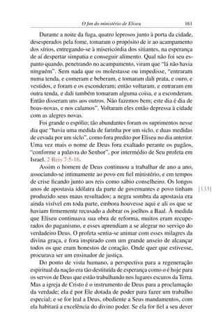 O ﬁm do ministério de Eliseu           161

    Durante a noite da fuga, quatro leprosos junto à porta da cidade,
desesperados pela fome, tomaram o propósito de ir ao acampamento
dos sírios, entregando-se à misericórdia dos sitiantes, na esperança
de aí despertar simpatia e conseguir alimento. Qual não foi seu es-
panto quando, penetrando no acampamento, viram que “lá não havia
ninguém”. Sem nada que os molestasse ou impedisse, “entraram
numa tenda, e comeram e beberam, e tomaram dali prata, e ouro, e
vestidos, e foram e os esconderam; então voltaram, e entraram em
outra tenda, e dali também tomaram alguma coisa, e a esconderam.
Então disseram uns aos outros. Não fazemos bem; este dia é dia de
boas-novas, e nos calamos”. Voltaram eles então depressa à cidade
com as alegres novas.
    Foi grande o espólio; tão abundantes foram os suprimentos nesse
dia que “havia uma medida de farinha por um siclo, e duas medidas
de cevada por um siclo”, como fora predito por Eliseu no dia anterior.
Uma vez mais o nome de Deus fora exaltado perante os pagãos,
“conforme a palavra do Senhor”, por intermédio de Seu profeta em
Israel. 2 Reis 7:5-16.
    Assim o homem de Deus continuou a trabalhar de ano a ano,
associando-se intimamente ao povo em ﬁel ministério, e em tempos
de crise ﬁcando junto aos reis como sábio conselheiro. Os longos
anos de apostasia idólatra da parte de governantes e povo tinham [133]
produzido seus maus resultados; a negra sombra da apostasia era
ainda visível em toda parte, embora houvesse aqui e ali os que se
haviam ﬁrmemente recusado a dobrar os joelhos a Baal. À medida
que Eliseu continuava sua obra de reforma, muitos eram recupe-
rados do paganismo, e esses aprendiam a se alegrar no serviço do
verdadeiro Deus. O profeta sentia-se animar com esses milagres da
divina graça, e fora inspirado com um grande anseio de alcançar
todos os que eram honestos de coração. Onde quer que estivesse,
procurava ser um ensinador de justiça.
    Do ponto de vista humano, a perspectiva para a regeneração
espiritual da nação era tão destituída de esperança como o é hoje para
os servos de Deus que estão trabalhando nos lugares escuros da Terra.
Mas a igreja de Cristo é o instrumento de Deus para a proclamação
da verdade; ela é por Ele dotada de poder para fazer um trabalho
especial; e se for leal a Deus, obediente a Seus mandamentos, com
ela habitará a excelência do divino poder. Se ela for ﬁel a seu dever
 