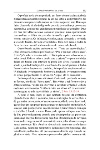 O ﬁm do ministério de Eliseu                 163

    O profeta havia desempenhado em favor de muita alma turbada
e necessitada de auxílio o papel de um pai sábio e compreensivo. No
presente exemplo ele não voltou as costas ao jovem sem Deus que
tinha diante de si, tão indigno da posição de conﬁança que estava
ocupando, e contudo tão grandemente necessitado de conselho. Deus
em Sua providência estava dando ao jovem rei uma oportunidade
para redimir as faltas do passado, de molde a pôr o seu reino em
terreno vantajoso. Os inimigos, os sírios, agora ocupando o território
a leste do Jordão, deviam ser repelidos. Uma vez mais o poder de
Deus devia ser manifestado em favor do extraviado Israel.
    O moribundo profeta ordenou ao rei: “Toma um arco e ﬂechas”.
Jeoás obedeceu. Então o profeta disse: “Põe a tua mão sobre o arco”.
Jeoás “pôs sobre ele a sua mão; e Eliseu pôs as suas mãos sobre as
mãos do rei. E disse: Abre a janela para o oriente” — para as cidades
dalém do Jordão que estavam na posse dos sírios. Havendo o rei
aberto a janela de treliças, Eliseu ordenou-lhe que disparasse a ﬂecha.
Percorrendo o dardo o seu caminho, foi o profeta inspirado a dizer:
“A ﬂecha do livramento do Senhor é a ﬂecha do livramento contra
os sírios; porque ferirás os sírios em Afeque, até os consumir”.
    Então o profeta provou a fé do rei. Ordenando que Jeoás tomasse
as ﬂechas, ele disse: “Fere a terra”. Três vezes o rei feriu o chão, e
então se deteve. “Cinco ou seis vezes a deverias ter ferido”, Eliseu
exclamou consternado, “então feririas os sírios até os consumir;
porém agora só três vezes ferirás os sírios”. 2 Reis 13:15-19.
    A lição é para todos os que ocupam posição de conﬁança.
Quando Deus abre o caminho para a realização de certa obra, e
dá garantias de sucesso, o instrumento escolhido deve fazer tudo
que estiver em seu poder para alcançar os resultados prometidos. O
sucesso será proporcional ao entusiasmo e perseverança com que
o trabalho é levado a cabo. Deus pode operar milagres em favor
de Seu povo unicamente quando este desempenha sua parte com
incansável energia. Ele reclama para Sua obra homens de devoção,
homens de coragem moral, com ardente amor pelas almas e zelo que
nunca esmorece. Tais obreiros não acharão nenhuma tarefa dema-
siado árdua, nenhuma perspectiva demasiado sem esperança; eles
trabalharão, indômitos, até que a aparente derrota seja tornada em
gloriosa vitória. Nem mesmo as paredes das prisões, ou o martírio
 