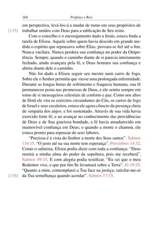 164                        Profetas e Reis

      em perspectiva, levá-los-á a mudar de rumo em seus propósitos de
[135] trabalhar unidos com Deus para a ediﬁcação de Seu reino.
          Com o conselho e o encorajamento dado a Jeoás, estava ﬁnda a
      tarefa de Eliseu. Aquele sobre quem havia descido em grande me-
      dida o espírito que repousava sobre Elias, provara-se ﬁel até o ﬁm.
      Nunca vacilara. Nunca perdera sua conﬁança no poder da Onipo-
      tência. Sempre, quando o caminho diante de si parecia inteiramente
      fechado, ainda avançara pela fé, e Deus honrara sua conﬁança e
      abrira diante dele o caminho.
          Não foi dado a Eliseu seguir seu mestre num carro de fogo.
      Sobre ele o Senhor permitiu que viesse uma prolongada enfermidade.
      Durante as longas horas de sofrimento e fraqueza humana, sua fé
      permaneceu posta nas promessas de Deus, e ele sentiu sempre em
      torno de si mensageiros celestiais de conforto e paz. Como nos altos
      de Dotã ele vira os exércitos circundantes do Céu, os carros de fogo
      de Israel e seus cavaleiros, estava ele agora cônscio da presença cheia
      de simpatia dos anjos; e foi sustentado. Através de sua vida havia
      exercido forte fé; e ao avançar no conhecimento das providências
      de Deus e de Sua graciosa bondade, a fé havia amadurecido em
      inamovível conﬁança em Deus; e quando a morte o chamou, ele
      estava pronto para repousar de seus labores.
          “Preciosa é à vista do Senhor a morte dos Seus santos”. Salmos
      116:15. “O justo até na sua morte tem esperança”. Provérbios 14:32.
      Como o salmista, Eliseu podia dizer com toda a conﬁança: “Deus
      remirá a minha alma do poder da sepultura, pois me receberá”.
      Salmos 49:15. E com alegria podia testiﬁcar. “Eu sei que o meu
      Redentor vive, e que por ﬁm Se levantará sobre a Terra”. Jó 19:25.
      “Quanto a mim, contemplarei a Tua face na justiça; satisfar-me-ei
[136] da Tua semelhança quando acordar”. Salmos 17:15.
 