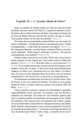 Capítulo 22 — A “grande cidade de Nínive”

    Entre as cidades do mundo antigo nos dias do reino de Israel
dividido, uma das maiores foi Nínive, a capital do domínio assírio.
Fundada sobre as férteis barrancas do Tigre, logo depois da dispersão
da Torre de Babel, ﬂoresceu através dos séculos, até que se tornou
“uma grande cidade, de três dias de caminho”. Jonas 3:3.
    No tempo de sua prosperidade temporal Nínive era um centro de
crime e impiedade. A inspiração havia-a caracterizado como “cidade
ensangüentada [...] toda cheia de mentiras e de rapina”. Naum 3:1.
Em linguagem ﬁgurada, o profeta Naum comparou Nínive a um leão
cruel, rapinante. “Sobre quem”, interroga o profeta, “não passou
continuamente a tua malícia?” Naum 3:19.
    Embora ímpia como havia-se tornado, Nínive não estava inteira-
mente entregue ao mal. Aquele que “está vendo a todos os ﬁlhos dos
homens” (Salmos 33:13), e “descobre todas as coisas preciosas” (Jó
28:10), viu na cidade muitos que estavam procurando alguma coisa
melhor e mais alta, os quais, se lhes fosse dada oportunidade para
conhecer ao Deus vivo, afastariam de si as más obras, e O adora-
riam. E assim, em Sua sabedoria Deus Se revelou a eles de maneira
inconfundível, a ﬁm de levá-los, se possível, ao arrependimento.
    O instrumento escolhido para esta obra foi o profeta Jonas, ﬁlho
de Amitai. A ele veio a palavra do Senhor: “Levanta-te, vai à grande
cidade de Nínive, e clama contra ela, porque a sua malícia subiu até
Mim”. Jonas 1:1, 2.
    Como o profeta se pusesse a pensar nas diﬁculdades e aparentes
impossibilidades desta comissão, foi tentado a pôr em dúvida a
sabedoria do chamado. Do ponto de vista humano, parecia que
nada se poderia ganhar em proclamar tal mensagem nesta cidade
tão orgulhosa. Ele esqueceu por um momento que o Deus a quem
servia era todo-sábio e todo-poderoso. Enquanto hesitava, duvidando
ainda, Satanás sobrecarregou-o com o desencorajamento. O profeta
foi tomado de grande temor, e “se levantou para fugir de diante da
face do Senhor para Társis”. Indo a Jope, e achando ali um navio
                                165
 