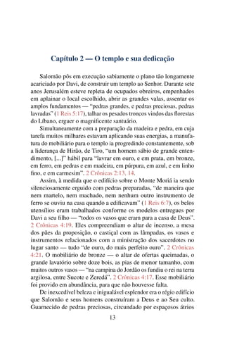 Capítulo 2 — O templo e sua dedicação

    Salomão pôs em execução sabiamente o plano tão longamente
acariciado por Davi, de construir um templo ao Senhor. Durante sete
anos Jerusalém esteve repleta de ocupados obreiros, empenhados
em aplainar o local escolhido, abrir as grandes valas, assentar os
amplos fundamentos — “pedras grandes, e pedras preciosas, pedras
lavradas” (1 Reis 5:17), talhar os pesados troncos vindos das ﬂorestas
do Líbano, erguer o magniﬁcente santuário.
    Simultaneamente com a preparação da madeira e pedra, em cuja
tarefa muitos milhares estavam aplicando suas energias, a manufa-
tura do mobiliário para o templo ia progredindo constantemente, sob
a liderança de Hirão, de Tiro, “um homem sábio de grande enten-
dimento, [...]” hábil para “lavrar em ouro, e em prata, em bronze,
em ferro, em pedras e em madeira, em púrpura, em azul, e em linho
ﬁno, e em carmesim”. 2 Crônicas 2:13, 14.
    Assim, à medida que o edifício sobre o Monte Moriá ia sendo
silenciosamente erguido com pedras preparadas, “de maneira que
nem martelo, nem machado, nem nenhum outro instrumento de
ferro se ouviu na casa quando a ediﬁcavam” (1 Reis 6:7), os belos
utensílios eram trabalhados conforme os modelos entregues por
Davi a seu ﬁlho — “todos os vasos que eram para a casa de Deus”.
2 Crônicas 4:19. Eles compreendiam o altar de incenso, a mesa
dos pães da proposição, o castiçal com as lâmpadas, os vasos e
instrumentos relacionados com a ministração dos sacerdotes no
lugar santo — tudo “de ouro, do mais perfeito ouro”. 2 Crônicas
4:21. O mobiliário de bronze — o altar de ofertas queimadas, o
grande lavatório sobre doze bois, as pias de menor tamanho, com
muitos outros vasos — “na campina do Jordão os fundiu o rei na terra
argilosa, entre Sucote e Zeredá”. 2 Crônicas 4:17. Esse mobiliário
foi provido em abundância, para que não houvesse falta.
    De inexcedível beleza e inigualável esplendor era o régio edifício
que Salomão e seus homens construíram a Deus e ao Seu culto.
Guarnecido de pedras preciosas, circundado por espaçosos átrios
                                 13
 