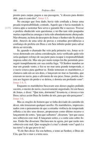 166                        Profetas e Reis

      pronto para zarpar, pagou a sua passagem, “e desceu para dentro
      dele, para ir com eles”. Jonas 1:3.
          No encargo que fora dado, havia sido conﬁada a Jonas uma
      pesada responsabilidade; contudo, Aquele que o havia mandado ir,
[137] estava apto a sustentar Seu servo e garantir-lhe o sucesso. Tivesse
      o profeta obedecido sem questionar, e ter-lhe-iam sido poupadas
      muitas experiências amargas e teria sido abundantemente abençoado.
      Não obstante, na hora do desespero de Jonas o Senhor não Se afastara
      dele. Através de uma série de provas e estranhas providências a
      conﬁança do profeta em Deus e em Seu inﬁnito poder para salvar
      devia ser revivida.
          Se, quando o chamado lhe veio pela primeira vez, Jonas se ti-
      vesse demorado em calma consideração, teria veriﬁcado quão tolo
      seria qualquer esforço de sua parte para escapar à responsabilidade
      imposta sobre ele. Mas não por muito tempo foi-lhe permitido pros-
      seguir tranqüilamente em sua estulta fuga. “O Senhor mandou ao
      mar um grande vento, e fez-se no mar uma grande tempestade, e
      o navio estava para quebrar-se. Então temeram os marinheiros, e
      clamava cada um ao seu deus, e lançavam no mar as fazendas, que
      estavam no navio, para o aliviarem do seu peso; Jonas, porém, des-
      ceu aos lugares do porão e se deitou, e dormia um profundo sono”.
      Jonas 1:4, 5.
          Enquanto os marinheiros buscavam seus deuses pagãos pedindo
      socorro, o mestre do navio, excessivamente angustiado, foi em busca
      de Jonas, e disse: “Que tens, dormente? levanta-te, e invoca o teu
      Deus; talvez assim Deus Se lembre de nós, para que não pereçamos”.
      Jonas 1:6.
          Mas as orações do homem que se tinha desviado do caminho do
      dever, não trouxeram qualquer auxílio. Os marinheiros, impressio-
      nados com o pensamento de que a estranha violência da tempestade
      reﬂetia a ira dos seus deuses, propuseram como último recurso o
      lançamento de sortes, “para que saibamos”, disseram, “por que causa
      nos sobreveio este mal. E lançaram sortes, e a sorte caiu sobre Jo-
      nas. Então lhe disseram: Declara-nos tu agora, por que razão nos
      sobreveio este mal. Que ocupação é a tua? e donde vens? qual é a
      tua terra? e de que povo és tu?
          “E ele lhes disse: Eu sou hebreu, e temo ao Senhor, o Deus do
      Céu, que fez o mar e a terra seca.
 