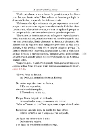 A “grande cidade de Nínive”             167

    “Então estes homens se encheram de grande temor, e lhe disse-
ram: Por que ﬁzeste tu isto? Pois sabiam os homens que fugia de
diante do Senhor, porque ele lho tinha declarado.
    “E disseram-lhe: Que te faremos nós, para que o mar se acalme?
porque o mar se elevava e engrossava cada vez mais. E ele lhes disse:
Levantai-me, e lançai-me ao mar, e o mar se aquietará; porque eu
sei que por minha causa vos sobreveio esta grande tempestade.
    “Entretanto, os homens remavam, esforçando-se por alcançar a
terra; mas não podiam, porquanto o mar se ia embravecendo cada
vez mais contra eles. Então clamaram ao Senhor, e disseram: Ah!
Senhor! nós Te rogamos! não pereçamos por causa da vida deste
homem, e não ponhas sobre nós o sangue inocente; porque Tu,
Senhor, ﬁzeste como Te aprouve. E levantaram a Jonas, e o lançaram
ao mar, e cessou o mar da sua fúria. Temeram, pois, estes homens [138]
ao Senhor com grande temor; e ofereceram sacrifícios ao Senhor, e
ﬁzeram votos.
    “Deparou, pois, o Senhor um grande peixe, para que tragasse a
Jonas; e esteve Jonas três dias e três noites nas entranhas do peixe”.
Jonas 1:7-17.

   “E orou Jonas ao Senhor,
      seu Deus, das entranhas do peixe. E disse:

   Na minha angústia clamei ao Senhor,
      E Ele me respondeu;
   do ventre do inferno gritei,
      E Tu ouviste a minha voz.

   Porque Tu me lançaste no profundo,
      no coração dos mares, e a corrente me cercou;
   Todas as Tuas ondas e as Tuas vagas passaram por cima de mim.

   E eu disse: Lançado estou de diante dos Teus olhos;
      todavia tornarei a ver o templo da Tua santidade.

   As águas me cercaram até à alma.
       O abismo me rodeou,
   e as águas se enrolaram na minha cabeça.
 