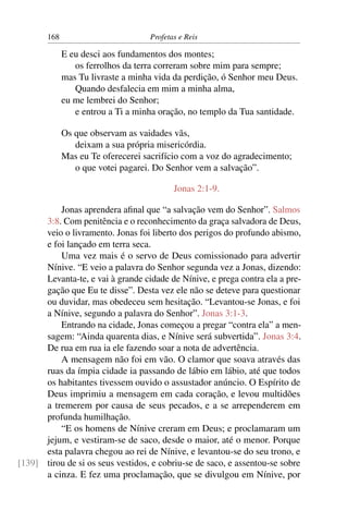 168                         Profetas e Reis

             E eu desci aos fundamentos dos montes;
                os ferrolhos da terra correram sobre mim para sempre;
             mas Tu livraste a minha vida da perdição, ó Senhor meu Deus.
                Quando desfalecia em mim a minha alma,
             eu me lembrei do Senhor;
                e entrou a Ti a minha oração, no templo da Tua santidade.

             Os que observam as vaidades vãs,
                deixam a sua própria misericórdia.
             Mas eu Te oferecerei sacrifício com a voz do agradecimento;
                o que votei pagarei. Do Senhor vem a salvação”.

                                          Jonas 2:1-9.

          Jonas aprendera aﬁnal que “a salvação vem do Senhor”. Salmos
      3:8. Com penitência e o reconhecimento da graça salvadora de Deus,
      veio o livramento. Jonas foi liberto dos perigos do profundo abismo,
      e foi lançado em terra seca.
          Uma vez mais é o servo de Deus comissionado para advertir
      Nínive. “E veio a palavra do Senhor segunda vez a Jonas, dizendo:
      Levanta-te, e vai à grande cidade de Nínive, e prega contra ela a pre-
      gação que Eu te disse”. Desta vez ele não se deteve para questionar
      ou duvidar, mas obedeceu sem hesitação. “Levantou-se Jonas, e foi
      a Nínive, segundo a palavra do Senhor”. Jonas 3:1-3.
          Entrando na cidade, Jonas começou a pregar “contra ela” a men-
      sagem: “Ainda quarenta dias, e Nínive será subvertida”. Jonas 3:4.
      De rua em rua ia ele fazendo soar a nota de advertência.
          A mensagem não foi em vão. O clamor que soava através das
      ruas da ímpia cidade ia passando de lábio em lábio, até que todos
      os habitantes tivessem ouvido o assustador anúncio. O Espírito de
      Deus imprimiu a mensagem em cada coração, e levou multidões
      a tremerem por causa de seus pecados, e a se arrependerem em
      profunda humilhação.
          “E os homens de Nínive creram em Deus; e proclamaram um
      jejum, e vestiram-se de saco, desde o maior, até o menor. Porque
      esta palavra chegou ao rei de Nínive, e levantou-se do seu trono, e
[139] tirou de si os seus vestidos, e cobriu-se de saco, e assentou-se sobre
      a cinza. E fez uma proclamação, que se divulgou em Nínive, por
 