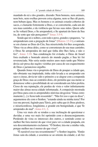 A “grande cidade de Nínive”                 169

mandado do rei e dos grandes, dizendo: Nem homens, nem animais,
nem bois, nem ovelhas provem coisa alguma, nem se lhes dê pasto,
nem bebam água. Mas os homens e os animais estarão cobertos de
sacos, e clamarão fortemente a Deus, e se converterão, cada um do
seu mau caminho, e da violência que há nas suas mãos. Quem sabe
se Se voltará Deus, e Se arrependerá, e Se apartará do furor da Sua
ira, de sorte que não pereçamos?” Jonas 3:5-9.
     Sendo que rei e nobres, com todo o povo, grandes e pequenos, “se
arrependeram com a pregação de Jonas” (Mateus 12:41), e uniram-
se em clamar ao Deus do Céu, Sua misericórdia foi-lhes assegurada.
“Deus viu as obras deles, como se converteram do seu mau caminho;
e Deus Se arrependeu do mal que tinha dito lhes faria, e não o
fez”. Jonas 3:10. Sua condenação foi evitada; o Deus de Israel
fora exaltado e honrado através do mundo pagão, e Sua lei foi
reverenciada. Não seria senão muitos anos mais tarde que Nínive
devia cair presa das nações vizinhas por causa do seu esquecimento
de Deus e jactancioso orgulho.
     Quando Jonas viu o propósito de Deus de poupar a cidade que,
não obstante sua impiedade, tinha sido levada a se arrepender em
saco e cinzas, devia ter sido o primeiro a se alegrar com a estupenda
graça de Deus; mas ao contrário disto, ele permitiu que sua mente se
demorasse sobre a possibilidade de ser considerado um falso profeta.
Cioso de sua reputação, ele perdeu de vista o valor inﬁnitamente
maior das almas nessa cidade infortunada. A compaixão mostrada
por Deus para com os arrependidos ninivitas desgostou “Jonas extre-
mamente [...] e ﬁcou todo ressentido”. “Não foi isso o que eu disse”,
argumentou ele com o Senhor, “estando ainda na minha terra? Por
isso me preveni, fugindo para Társis, pois sabia que és Deus piedoso,
e misericordioso, longânimo, e grande em benignidade, e que Te
arrependes do mal”. Jonas 4:1, 2.
     Uma vez mais ele se rendeu a sua inclinação de questionar e
duvidar, e uma vez mais foi oprimido com o desencorajamento.
Perdendo de vista os interesses dos outros, e sentindo como se
melhor lhe fora morrer do que viver para ver a cidade poupada, em
seu descontentamento exclamou: “Ó Senhor, tira-me a minha vida,
porque melhor me é morrer do que viver”.
     “É razoável esse teu ressentimento?” o Senhor inquiriu. “Então
Jonas saiu da cidade, e assentou-se ao oriente da cidade; e ali fez
 