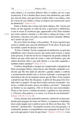 170                        Profetas e Reis

      uma cabana, e se assentou debaixo dela, à sombra, até ver o que
      aconteceria. E fez o Senhor Deus nascer uma aboboreira, que subiu
      por cima de Jonas, para que ﬁzesse sombra sobre a sua cabeça, a ﬁm
      de o livrar do seu enfado; e Jonas se alegrou em extremo por causa
      da aboboreira”. Jonas 4:3-6.
           Então o Senhor deu a Jonas uma lição objetiva. Ele “enviou um
      bicho, no dia seguinte ao subir da alva, o qual feriu a aboboreira,
      e esta se secou. E aconteceu que, aparecendo o Sol, Deus mandou
[140] um vento calmoso oriental, e o Sol feriu a cabeça de Jonas; e ele
      desmaiou, e desejou com toda a sua alma morrer, dizendo: Melhor
      me é morrer do que viver”.
           De novo Deus Se dirige a Seu profeta: “É acaso razoável que
      assim te enfades por causa da aboboreira? E ele disse: É justo que
      me enfade a ponto de desejar a morte”.
           “E disse o Senhor: Tiveste compaixão da aboboreira, na qual não
      trabalhaste, nem a ﬁzeste crescer; que numa noite nasceu, e numa
      noite pereceu. E não hei de Eu ter compaixão da grande cidade de
      Nínive em que estão mais de cento e vinte mil homens, que não
      sabem discernir entre a sua mão direita e a sua mão esquerda, e
      também muitos animais?” Jonas 4:7-11.
           Confuso, humilhado e incapaz de compreender o propósito de
      Deus em poupar Nínive, Jonas havia, não obstante cumprido a co-
      missão que lhe fora dada de advertir a grande cidade; e embora
      o acontecimento predito não se tivesse realizado, a mensagem de
      advertência não era de ninguém menos que de Deus. E ela cumpriu
      o propósito que Deus lhe designara. A glória de Sua graça fora reve-
      lada entre os pagãos. Os que havia muito estavam assentados “nas
      trevas e sombra da morte, presos em aﬂição e em ferro”, “clamaram
      ao Senhor na sua angústia, e Ele os livrou das suas necessidades.
      Tirou-os das trevas e sombra da morte, e quebrou as suas prisões.
      [...] Enviou a Sua palavra, e os sarou, e os livrou da sua destruição”.
      Salmos 107:10, 13, 14, 20.
           Cristo, durante Seu ministério terrestre, referiu-Se ao bem pro-
      duzido pela pregação de Jonas em Nínive, e comparou os habitantes
      deste centro pagão com o professo povo de Deus em Seus dias. “Os
      ninivitas”, declarou Ele, “ressurgirão no juízo com esta geração, e a
      condenarão, porque se arrependeram com a pregação de Jonas. E eis
      que está aqui quem é mais do que Jonas”. Mateus 12:40, 41. A um
 