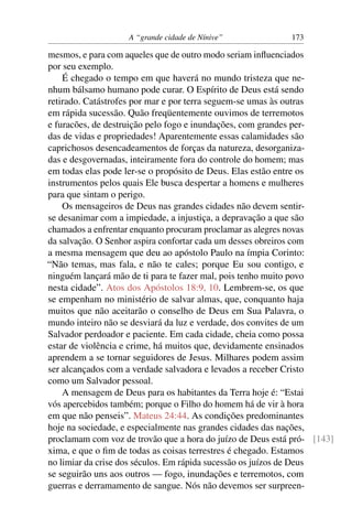 A “grande cidade de Nínive”             173

mesmos, e para com aqueles que de outro modo seriam inﬂuenciados
por seu exemplo.
    É chegado o tempo em que haverá no mundo tristeza que ne-
nhum bálsamo humano pode curar. O Espírito de Deus está sendo
retirado. Catástrofes por mar e por terra seguem-se umas às outras
em rápida sucessão. Quão freqüentemente ouvimos de terremotos
e furacões, de destruição pelo fogo e inundações, com grandes per-
das de vidas e propriedades! Aparentemente essas calamidades são
caprichosos desencadeamentos de forças da natureza, desorganiza-
das e desgovernadas, inteiramente fora do controle do homem; mas
em todas elas pode ler-se o propósito de Deus. Elas estão entre os
instrumentos pelos quais Ele busca despertar a homens e mulheres
para que sintam o perigo.
    Os mensageiros de Deus nas grandes cidades não devem sentir-
se desanimar com a impiedade, a injustiça, a depravação a que são
chamados a enfrentar enquanto procuram proclamar as alegres novas
da salvação. O Senhor aspira confortar cada um desses obreiros com
a mesma mensagem que deu ao apóstolo Paulo na ímpia Corinto:
“Não temas, mas fala, e não te cales; porque Eu sou contigo, e
ninguém lançará mão de ti para te fazer mal, pois tenho muito povo
nesta cidade”. Atos dos Apóstolos 18:9, 10. Lembrem-se, os que
se empenham no ministério de salvar almas, que, conquanto haja
muitos que não aceitarão o conselho de Deus em Sua Palavra, o
mundo inteiro não se desviará da luz e verdade, dos convites de um
Salvador perdoador e paciente. Em cada cidade, cheia como possa
estar de violência e crime, há muitos que, devidamente ensinados
aprendem a se tornar seguidores de Jesus. Milhares podem assim
ser alcançados com a verdade salvadora e levados a receber Cristo
como um Salvador pessoal.
    A mensagem de Deus para os habitantes da Terra hoje é: “Estai
vós apercebidos também; porque o Filho do homem há de vir à hora
em que não penseis”. Mateus 24:44. As condições predominantes
hoje na sociedade, e especialmente nas grandes cidades das nações,
proclamam com voz de trovão que a hora do juízo de Deus está pró- [143]
xima, e que o ﬁm de todas as coisas terrestres é chegado. Estamos
no limiar da crise dos séculos. Em rápida sucessão os juízos de Deus
se seguirão uns aos outros — fogo, inundações e terremotos, com
guerras e derramamento de sangue. Nós não devemos ser surpreen-
 