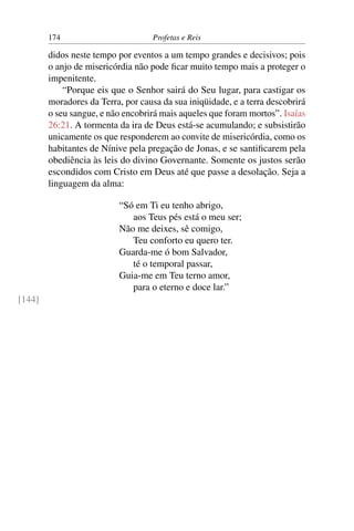174                         Profetas e Reis

        didos neste tempo por eventos a um tempo grandes e decisivos; pois
        o anjo de misericórdia não pode ﬁcar muito tempo mais a proteger o
        impenitente.
            “Porque eis que o Senhor sairá do Seu lugar, para castigar os
        moradores da Terra, por causa da sua iniqüidade, e a terra descobrirá
        o seu sangue, e não encobrirá mais aqueles que foram mortos”. Isaías
        26:21. A tormenta da ira de Deus está-se acumulando; e subsistirão
        unicamente os que responderem ao convite de misericórdia, como os
        habitantes de Nínive pela pregação de Jonas, e se santiﬁcarem pela
        obediência às leis do divino Governante. Somente os justos serão
        escondidos com Cristo em Deus até que passe a desolação. Seja a
        linguagem da alma:

                           “Só em Ti eu tenho abrigo,
                              aos Teus pés está o meu ser;
                           Não me deixes, sê comigo,
                              Teu conforto eu quero ter.
                           Guarda-me ó bom Salvador,
                              té o temporal passar,
                           Guia-me em Teu terno amor,
                              para o eterno e doce lar.”
[144]
 