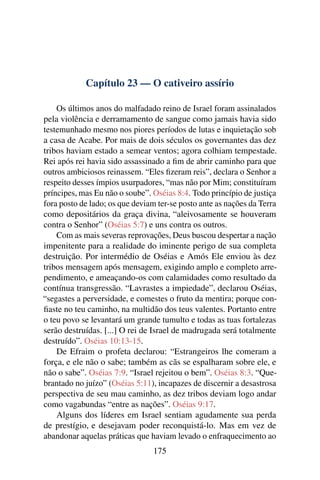 Capítulo 23 — O cativeiro assírio

    Os últimos anos do malfadado reino de Israel foram assinalados
pela violência e derramamento de sangue como jamais havia sido
testemunhado mesmo nos piores períodos de lutas e inquietação sob
a casa de Acabe. Por mais de dois séculos os governantes das dez
tribos haviam estado a semear ventos; agora colhiam tempestade.
Rei após rei havia sido assassinado a ﬁm de abrir caminho para que
outros ambiciosos reinassem. “Eles ﬁzeram reis”, declara o Senhor a
respeito desses ímpios usurpadores, “mas não por Mim; constituíram
príncipes, mas Eu não o soube”. Oséias 8:4. Todo princípio de justiça
fora posto de lado; os que deviam ter-se posto ante as nações da Terra
como depositários da graça divina, “aleivosamente se houveram
contra o Senhor” (Oséias 5:7) e uns contra os outros.
    Com as mais severas reprovações, Deus buscou despertar a nação
impenitente para a realidade do iminente perigo de sua completa
destruição. Por intermédio de Oséias e Amós Ele enviou às dez
tribos mensagem após mensagem, exigindo amplo e completo arre-
pendimento, e ameaçando-os com calamidades como resultado da
contínua transgressão. “Lavrastes a impiedade”, declarou Oséias,
“segastes a perversidade, e comestes o fruto da mentira; porque con-
ﬁaste no teu caminho, na multidão dos teus valentes. Portanto entre
o teu povo se levantará um grande tumulto e todas as tuas fortalezas
serão destruídas. [...] O rei de Israel de madrugada será totalmente
destruído”. Oséias 10:13-15.
    De Efraim o profeta declarou: “Estrangeiros lhe comeram a
força, e ele não o sabe; também as cãs se espalharam sobre ele, e
não o sabe”. Oséias 7:9. “Israel rejeitou o bem”. Oséias 8:3. “Que-
brantado no juízo” (Oséias 5:11), incapazes de discernir a desastrosa
perspectiva de seu mau caminho, as dez tribos deviam logo andar
como vagabundas “entre as nações”. Oséias 9:17.
    Alguns dos líderes em Israel sentiam agudamente sua perda
de prestígio, e desejavam poder reconquistá-lo. Mas em vez de
abandonar aquelas práticas que haviam levado o enfraquecimento ao
                                 175
 