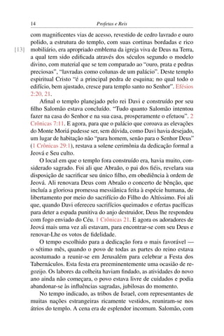 14                         Profetas e Reis

     com magniﬁcentes vias de acesso, revestido de cedro lavrado e ouro
     polido, a estrutura do templo, com suas cortinas bordadas e rico
[13] mobiliário, era apropriado emblema da igreja viva de Deus na Terra,
     a qual tem sido ediﬁcada através dos séculos segundo o modelo
     divino, com material que se tem comparado ao “ouro, prata e pedras
     preciosas”, “lavradas como colunas de um palácio”. Deste templo
     espiritual Cristo “é a principal pedra de esquina; no qual todo o
     edifício, bem ajustado, cresce para templo santo no Senhor”. Efésios
     2:20, 21.
         Aﬁnal o templo planejado pelo rei Davi e construído por seu
     ﬁlho Salomão estava concluído. “Tudo quanto Salomão intentou
     fazer na casa do Senhor e na sua casa, prosperamente o efetuou”. 2
     Crônicas 7:11. E agora, para que o palácio que coroava as elevações
     do Monte Moriá pudesse ser, sem dúvida, como Davi havia desejado,
     um lugar de habitação não “para homem, senão para o Senhor Deus”
     (1 Crônicas 29:1), restava a solene cerimônia da dedicação formal a
     Jeová e Seu culto.
         O local em que o templo fora construído era, havia muito, con-
     siderado sagrado. Foi ali que Abraão, o pai dos ﬁéis, revelara sua
     disposição de sacriﬁcar seu único ﬁlho, em obediência à ordem de
     Jeová. Ali renovara Deus com Abraão o concerto de bênção, que
     incluía a gloriosa promessa messiânica feita à espécie humana, de
     libertamento por meio do sacrifício do Filho do Altíssimo. Foi ali
     que, quando Davi ofereceu sacrifícios queimados e ofertas pacíﬁcas
     para deter a espada punitiva do anjo destruidor, Deus lhe respondeu
     com fogo enviado do Céu. 1 Crônicas 21. E agora os adoradores de
     Jeová mais uma vez ali estavam, para encontrar-se com seu Deus e
     renovar-Lhe os votos de ﬁdelidade.
         O tempo escolhido para a dedicação fora o mais favorável —
     o sétimo mês, quando o povo de todas as partes do reino estava
     acostumado a reunir-se em Jerusalém para celebrar a Festa dos
     Tabernáculos. Esta festa era preeminentemente uma ocasião de re-
     gozijo. Os labores da colheita haviam ﬁndado, as atividades do novo
     ano ainda não começara, o povo estava livre de cuidados e podia
     abandonar-se às inﬂuências sagradas, jubilosas do momento.
         No tempo indicado, as tribos de Israel, com representantes de
     muitas nações estrangeiras ricamente vestidos, reuniram-se nos
     átrios do templo. A cena era de esplendor incomum. Salomão, com
 