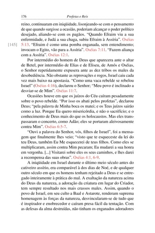 176                         Profetas e Reis

      reino, continuaram em iniqüidade, lisonjeando-se com o pensamento
      de que quando surgisse a ocasião, poderiam alcançar o poder político
      desejado, aliando-se com os pagãos. “Quando Efraim viu a sua
      enfermidade, e Judá a sua chaga, subiu Efraim à Assíria”. Oséias
[145] 5:13. “Efraim é como uma pomba enganada, sem entendimento;
      invocam o Egito, vão para a Assíria”. Oséias 7:11. “Fazem aliança
      com a Assíria”. Oséias 12:1.
          Por intermédio do homem de Deus que aparecera ante o altar
      de Betel, por intermédio de Elias e de Eliseu, de Amós e Oséias,
      o Senhor repetidamente expusera ante as dez tribos os males da
      desobediência. Não obstante as reprovações e rogos, Israel caiu cada
      vez mais baixo na apostasia. “Como uma vaca rebelde se rebelou
      Israel” (Oséias 4:16), declarou o Senhor; “Meu povo é inclinado a
      desviar-se de Mim”. Oséias 11:7.
          Ocasiões houve em que os juízos do Céu caíram pesadamente
      sobre o povo rebelde. “Por isso os abati pelos profetas”, declarou
      Deus; “pela palavra de Minha boca os matei; e os Teus juízos sairão
      como a luz. Porque Eu quero misericórdia, e não o sacrifício; e o
      conhecimento de Deus mais do que os holocaustos. Mas eles trans-
      passaram o concerto, como Adão; eles se portaram aleivosamente
      contra Mim”. Oséias 6:5-7.
          “Ouvi a palavra do Senhor, vós, ﬁlhos de Israel”, foi a mensa-
      gem que ﬁnalmente lhes veio; “visto que te esqueceste da lei do
      teu Deus, também Eu Me esquecerei de teus ﬁlhos. Como eles se
      multiplicaram, assim contra Mim pecaram; Eu mudarei a sua honra
      em vergonha. [...] Visitarei sobre eles os seus caminhos, e lhes darei
      a recompensa das suas obras”. Oséias 4:1, 6-9.
          A iniqüidade em Israel durante o último meio século antes do
      cativeiro assírio, era comparável à dos dias de Noé, e de qualquer
      outro século em que os homens tenham rejeitado a Deus e se entre-
      gado inteiramente à prática do mal. A exaltação da natureza acima
      do Deus da natureza, a adoração da criatura em lugar do Criador,
      tem sempre resultado nos mais crassos males. Assim, quando o
      povo de Israel, em seu culto a Baal e Astarote, renderam suprema
      homenagem às forças da natureza, desvincularam-se de tudo que
      é inspirador e enobrecedor e caíram presa fácil da tentação. Com
      as defesas da alma destruídas, não tinham os enganados adoradores
 