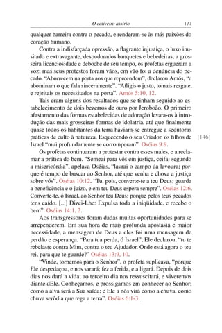 O cativeiro assírio                  177

qualquer barreira contra o pecado, e renderam-se às más paixões do
coração humano.
     Contra a indisfarçada opressão, a ﬂagrante injustiça, o luxo inu-
sitado e extravagante, despudorados banquetes e bebedeiras, a gros-
seira licenciosidade e deboche de seu tempo, os profetas ergueram a
voz; mas seus protestos foram vãos, em vão foi a denúncia do pe-
cado. “Aborrecem na porta aos que repreendem”, declarou Amós, “e
abominam o que fala sinceramente”. “Aﬂigis o justo, tomais resgate,
e rejeitais os necessitados na porta”. Amós 5:10, 12.
     Tais eram alguns dos resultados que se tinham seguido ao es-
tabelecimento de dois bezerros de ouro por Jeroboão. O primeiro
afastamento das formas estabelecidas de adoração levara-os à intro-
dução das mais grosseiras formas de idolatria, até que ﬁnalmente
quase todos os habitantes da terra haviam-se entregue a sedutoras
práticas de culto à natureza. Esquecendo o seu Criador, os ﬁlhos de [146]
Israel “mui profundamente se corromperam”. Oséias 9:9.
     Os profetas continuaram a protestar contra esses males, e a recla-
mar a prática do bem. “Semeai para vós em justiça, ceifai segundo
a misericórdia”, apelava Oséias, “lavrai o campo da lavoura; por-
que é tempo de buscar ao Senhor, até que venha e chova a justiça
sobre vós”. Oséias 10:12. “Tu, pois, converte-te a teu Deus; guarda
a beneﬁcência e o juízo, e em teu Deus espera sempre”. Oséias 12:6.
Converte-te, ó Israel, ao Senhor teu Deus; porque pelos teus pecados
tens caído. [...] Dizei-Lhe: Expulsa toda a iniqüidade, e recebe o
bem”. Oséias 14:1, 2.
     Aos transgressores foram dadas muitas oportunidades para se
arrependerem. Em sua hora de mais profunda apostasia e maior
necessidade, a mensagem de Deus a eles foi uma mensagem de
perdão e esperança. “Para tua perda, ó Israel”, Ele declarou, “tu te
rebelaste contra Mim, contra o teu Ajudador. Onde está agora o teu
rei, para que te guarde?” Oséias 13:9, 10.
     “Vinde, tornemos para o Senhor”, o profeta suplicava, “porque
Ele despedaçou, e nos sarará; fez a ferida, e a ligará. Depois de dois
dias nos dará a vida; ao terceiro dia nos ressuscitará, e viveremos
diante dEle. Conheçamos, e prossigamos em conhecer ao Senhor;
como a alva será a Sua saída; e Ele a nós virá como a chuva, como
chuva serôdia que rega a terra”. Oséias 6:1-3.
 