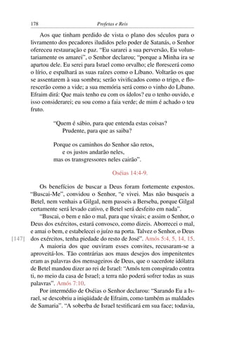 178                         Profetas e Reis

           Aos que tinham perdido de vista o plano dos séculos para o
       livramento dos pecadores iludidos pelo poder de Satanás, o Senhor
       ofereceu restauração e paz. “Eu sararei a sua perversão, Eu volun-
       tariamente os amarei”, o Senhor declarou; “porque a Minha ira se
       apartou dele. Eu serei para Israel como orvalho; ele ﬂorescerá como
       o lírio, e espalhará as suas raízes como o Líbano. Voltarão os que
       se assentarem à sua sombra; serão viviﬁcados como o trigo, e ﬂo-
       rescerão como a vide; a sua memória será como o vinho do Líbano.
       Efraim dirá: Que mais tenho eu com os ídolos? eu o tenho ouvido, e
       isso considerarei; eu sou como a faia verde; de mim é achado o teu
       fruto.

                 “Quem é sábio, para que entenda estas coisas?
                    Prudente, para que as saiba?

                 Porque os caminhos do Senhor são retos,
                    e os justos andarão neles,
                 mas os transgressores neles cairão”.

                                          Oséias 14:4-9.

           Os benefícios de buscar a Deus foram fortemente expostos.
      “Buscai-Me”, convidou o Senhor, “e vivei. Mas não busqueis a
      Betel, nem venhais a Gilgal, nem passeis a Berseba, porque Gilgal
      certamente será levado cativo, e Betel será desfeito em nada”.
           “Buscai, o bem e não o mal, para que vivais; e assim o Senhor, o
      Deus dos exércitos, estará convosco, como dizeis. Aborrecei o mal,
      e amai o bem, e estabelecei o juízo na porta. Talvez o Senhor, o Deus
[147] dos exércitos, tenha piedade do resto de José”. Amós 5:4, 5, 14, 15.
           A maioria dos que ouviram esses convites, recusaram-se a
      aproveitá-los. Tão contrárias aos maus desejos dos impenitentes
      eram as palavras dos mensageiros de Deus, que o sacerdote idólatra
      de Betel mandou dizer ao rei de Israel: “Amós tem conspirado contra
      ti, no meio da casa de Israel; a terra não poderá sofrer todas as suas
      palavras”. Amós 7:10.
           Por intermédio de Oséias o Senhor declarou: “Sarando Eu a Is-
      rael, se descobriu a iniqüidade de Efraim, como também as maldades
      de Samaria”. “A soberba de Israel testiﬁcará em sua face; todavia,
 