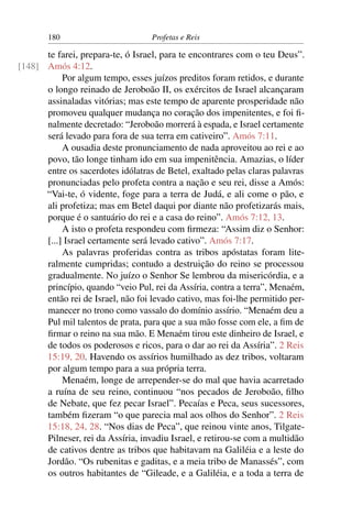 180                         Profetas e Reis

      te farei, prepara-te, ó Israel, para te encontrares com o teu Deus”.
[148] Amós 4:12.
           Por algum tempo, esses juízos preditos foram retidos, e durante
      o longo reinado de Jeroboão II, os exércitos de Israel alcançaram
      assinaladas vitórias; mas este tempo de aparente prosperidade não
      promoveu qualquer mudança no coração dos impenitentes, e foi ﬁ-
      nalmente decretado: “Jeroboão morrerá à espada, e Israel certamente
      será levado para fora de sua terra em cativeiro”. Amós 7:11.
           A ousadia deste pronunciamento de nada aproveitou ao rei e ao
      povo, tão longe tinham ido em sua impenitência. Amazias, o líder
      entre os sacerdotes idólatras de Betel, exaltado pelas claras palavras
      pronunciadas pelo profeta contra a nação e seu rei, disse a Amós:
      “Vai-te, ó vidente, foge para a terra de Judá, e ali come o pão, e
      ali profetiza; mas em Betel daqui por diante não profetizarás mais,
      porque é o santuário do rei e a casa do reino”. Amós 7:12, 13.
           A isto o profeta respondeu com ﬁrmeza: “Assim diz o Senhor:
      [...] Israel certamente será levado cativo”. Amós 7:17.
           As palavras proferidas contra as tribos apóstatas foram lite-
      ralmente cumpridas; contudo a destruição do reino se processou
      gradualmente. No juízo o Senhor Se lembrou da misericórdia, e a
      princípio, quando “veio Pul, rei da Assíria, contra a terra”, Menaém,
      então rei de Israel, não foi levado cativo, mas foi-lhe permitido per-
      manecer no trono como vassalo do domínio assírio. “Menaém deu a
      Pul mil talentos de prata, para que a sua mão fosse com ele, a ﬁm de
      ﬁrmar o reino na sua mão. E Menaém tirou este dinheiro de Israel, e
      de todos os poderosos e ricos, para o dar ao rei da Assíria”. 2 Reis
      15:19, 20. Havendo os assírios humilhado as dez tribos, voltaram
      por algum tempo para a sua própria terra.
           Menaém, longe de arrepender-se do mal que havia acarretado
      a ruína de seu reino, continuou “nos pecados de Jeroboão, ﬁlho
      de Nebate, que fez pecar Israel”. Pecaías e Peca, seus sucessores,
      também ﬁzeram “o que parecia mal aos olhos do Senhor”. 2 Reis
      15:18, 24, 28. “Nos dias de Peca”, que reinou vinte anos, Tilgate-
      Pilneser, rei da Assíria, invadiu Israel, e retirou-se com a multidão
      de cativos dentre as tribos que habitavam na Galiléia e a leste do
      Jordão. “Os rubenitas e gaditas, e a meia tribo de Manassés”, com
      os outros habitantes de “Gileade, e a Galiléia, e a toda a terra de
 