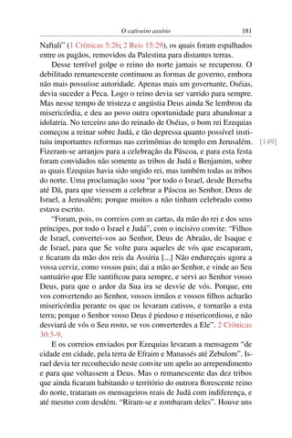 O cativeiro assírio                181

Naftali” (1 Crônicas 5:26; 2 Reis 15:29), os quais foram espalhados
entre os pagãos, removidos da Palestina para distantes terras.
    Desse terrível golpe o reino do norte jamais se recuperou. O
debilitado remanescente continuou as formas de governo, embora
não mais possuísse autoridade. Apenas mais um governante, Oséias,
devia suceder a Peca. Logo o reino devia ser varrido para sempre.
Mas nesse tempo de tristeza e angústia Deus ainda Se lembrou da
misericórdia, e deu ao povo outra oportunidade para abandonar a
idolatria. No terceiro ano do reinado de Oséias, o bom rei Ezequias
começou a reinar sobre Judá, e tão depressa quanto possível insti-
tuiu importantes reformas nas cerimônias do templo em Jerusalém. [149]
Fizeram-se arranjos para a celebração da Páscoa, e para esta festa
foram convidados não somente as tribos de Judá e Benjamim, sobre
as quais Ezequias havia sido ungido rei, mas também todas as tribos
do norte. Uma proclamação soou “por todo o Israel, desde Berseba
até Dã, para que viessem a celebrar a Páscoa ao Senhor, Deus de
Israel, a Jerusalém; porque muitos a não tinham celebrado como
estava escrito.
    “Foram, pois, os correios com as cartas, da mão do rei e dos seus
príncipes, por todo o Israel e Judá”, com o incisivo convite: “Filhos
de Israel, convertei-vos ao Senhor, Deus de Abraão, de Isaque e
de Israel, para que Se volte para aqueles de vós que escaparam,
e ﬁcaram da mão dos reis da Assíria [...] Não endureçais agora a
vossa cerviz, como vossos pais; dai a mão ao Senhor, e vinde ao Seu
santuário que Ele santiﬁcou para sempre, e servi ao Senhor vosso
Deus, para que o ardor da Sua ira se desvie de vós. Porque, em
vos convertendo ao Senhor, vossos irmãos e vossos ﬁlhos acharão
misericórdia perante os que os levaram cativos, e tornarão a esta
terra; porque o Senhor vosso Deus é piedoso e misericordioso, e não
desviará de vós o Seu rosto, se vos converterdes a Ele”. 2 Crônicas
30:5-9.
    E os correios enviados por Ezequias levaram a mensagem “de
cidade em cidade, pela terra de Efraim e Manassés até Zebulom”. Is-
rael devia ter reconhecido neste convite um apelo ao arrependimento
e para que voltassem a Deus. Mas o remanescente das dez tribos
que ainda ﬁcaram habitando o território do outrora ﬂorescente reino
do norte, trataram os mensageiros reais de Judá com indiferença, e
até mesmo com desdém. “Riram-se e zombaram deles”. Houve uns
 