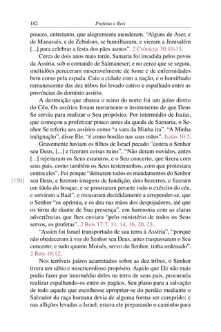 182                        Profetas e Reis

      poucos, entretanto, que alegremente atenderam. “Alguns de Aser, e
      de Manassés, e de Zebulom, se humilharam, e vieram a Jerusalém
      [...] para celebrar a festa dos pães asmos”. 2 Crônicas 30:10-13.
           Cerca de dois anos mais tarde, Samaria foi invadida pelos povos
      da Assíria, sob o comando de Salmaneser; e no cerco que se seguiu,
      multidões pereceram miseravelmente de fome e de enfermidades
      bem como pela espada. Caiu a cidade com a nação, e o humilhado
      remanescente das dez tribos foi levado cativo e espalhado entre as
      províncias do domínio assírio.
           A destruição que abateu o reino do norte foi um juízo direto
      do Céu. Os assírios foram meramente o instrumento de que Deus
      Se serviu para realizar o Seu propósito. Por intermédio de Isaías,
      que começou a profetizar pouco antes da queda de Samaria, o Se-
      nhor Se referiu aos assírios como “a vara da Minha ira”. “A Minha
      indignação”, disse Ele, “é como bordão nas suas mãos”. Isaías 10:5.
           Gravemente haviam os ﬁlhos de Israel pecado “contra o Senhor
      seu Deus, [...] e ﬁzeram coisas ruins”. “Não deram ouvidos, antes
      [...] rejeitaram os Seus estatutos, e o Seu concerto, que ﬁzera com
      seus pais, como também os Seus testemunhos, com que protestara
      contra eles”. Foi porque “deixaram todos os mandamentos do Senhor
[150] seu Deus, e ﬁzeram imagens de fundição, dois bezerros, e ﬁzeram
      um ídolo do bosque, e se prostraram perante todo o exército do céu,
      e serviram a Baal”, e recusaram decididamente a arrepender-se, que
      o Senhor “os oprimiu, e os deu nas mãos dos despojadores, até que
      os tirou de diante de Sua presença”, em harmonia com as claras
      advertências que lhes enviara “pelo ministério de todos os Seus
      servos, os profetas”. 2 Reis 17:7, 11, 14, 16, 20, 23.
           “Assim foi Israel transportado de sua terra à Assíria”, “porque
      não obedeceram à voz do Senhor seu Deus, antes traspassaram o Seu
      concerto; e tudo quanto Moisés, servo do Senhor, tinha ordenado”.
      2 Reis 18:12.
           Nos terríveis juízos acarretados sobre as dez tribos, o Senhor
      tivera um sábio e misericordioso propósito. Aquilo que Ele não mais
      podia fazer por intermédio deles na terra de seus pais, procuraria
      realizar espalhando-os entre os pagãos. Seu plano para a salvação
      de todo aquele que escolhesse apropriar-se do perdão mediante o
      Salvador da raça humana devia de alguma forma ser cumprido; e
      nas aﬂições levadas a Israel, estava ele preparando o caminho para
 