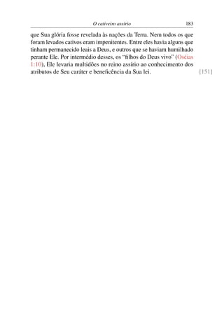 O cativeiro assírio                   183

que Sua glória fosse revelada às nações da Terra. Nem todos os que
foram levados cativos eram impenitentes. Entre eles havia alguns que
tinham permanecido leais a Deus, e outros que se haviam humilhado
perante Ele. Por intermédio desses, os “ﬁlhos do Deus vivo” (Oséias
1:10), Ele levaria multidões no reino assírio ao conhecimento dos
atributos de Seu caráter e beneﬁcência da Sua lei.                   [151]
 