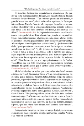 “Destruído porque lhe faltou o conhecimento”      185

    Os israelitas haviam sido especialmente advertidos a não per-
der de vista os mandamentos de Deus, em cuja obediência deviam
encontrar força e bênção. “Tão-somente guarda-te a ti mesmo, e
guarda bem a tua alma”, tinha sido a eles a palavra de Deus por
intermédio de Moisés, “que te não esqueças daquelas coisas que
os teus olhos têm visto, e se não apartem do teu coração todos os
dias da tua vida; e as farás saber aos teus ﬁlhos, e aos ﬁlhos de teus [152]
ﬁlhos”. Deuteronômio 4:9. As impressionantes cenas relacionadas
com a entrega da lei no Sinai não deviam jamais ser esquecidas.
Claras e decididas foram as advertências então dadas a Israel contra
os costumes idólatras predominantes entre as nações circunvizinhas.
“Guardai pois com diligência as vossas almas” [...] foi o conselho
dado; “para que não vos corrompais, e vos façais alguma escultura,
semelhança de imagem”, “e não levantes os teus olhos aos céus
e vejas o Sol, e a Lua, e as estrelas, todo o exército dos céus, e
sejas impelido a que te inclines perante eles, e sirvas àqueles que
o Senhor teu Deus repartiu a todos os povos debaixo de todos os
céus”. “Guardai-vos de que vos esqueçais do concerto do Senhor
vosso Deus, que tem feito convosco, e vos façais alguma escultura,
imagem de alguma coisa que o Senhor vosso Deus vos proibiu”.
Deuteronômio 4:15, 16, 19-23.
    Moisés assinalou os males que resultariam do abandono dos
estatutos de Jeová. Tomando o Céu e a Terra como testemunha, ele
declarou que se depois de haverem habitado longo tempo na terra da
promessa, o povo introduzisse formas corrompidas de adoração, e
se curvasse perante as imagens de escultura, e se recusasse a voltar à
adoração do verdadeiro Deus, a ira do Senhor seria despertada, e eles
seriam levados cativos e espalhados entre os pagãos. “Certamente
perecereis depressa da Terra, a qual, passado o Jordão, ides possuir”,
ele os advertiu. “Não prolongareis os vossos dias nela, antes sereis de
todo destruídos. E o Senhor vos espalhará entre os povos, e ﬁcareis
poucos em número entre as gentes, às quais o Senhor vos conduzirá.
E ali servireis a deuses que são obras de mãos de homens, madeira
e pedra, que não vêem, nem ouvem, nem comem, nem cheiram”.
Deuteronômio 4:26-28.
    Essa profecia, cumprida em parte no tempo dos juízes, encontrou
cumprimento mais completo e literal no cativeiro de Israel na Assíria,
e de Judá em Babilônia.
 