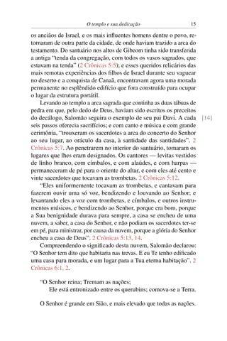 O templo e sua dedicação                 15

os anciãos de Israel, e os mais inﬂuentes homens dentre o povo, re-
tornaram de outra parte da cidade, de onde haviam trazido a arca do
testamento. Do santuário nos altos de Gibeom tinha sido transferida
a antiga “tenda da congregação, com todos os vasos sagrados, que
estavam na tenda” (2 Crônicas 5:5); e esses queridos relicários das
mais remotas experiências dos ﬁlhos de Israel durante seu vaguear
no deserto e a conquista de Canaã, encontravam agora uma morada
permanente no esplêndido edifício que fora construído para ocupar
o lugar da estrutura portátil.
    Levando ao templo a arca sagrada que continha as duas tábuas de
pedra em que, pelo dedo de Deus, haviam sido escritos os preceitos
do decálogo, Salomão seguira o exemplo de seu pai Davi. A cada [14]
seis passos oferecia sacrifícios; e com canto e música e com grande
cerimônia, “trouxeram os sacerdotes a arca do concerto do Senhor
ao seu lugar, ao oráculo da casa, à santidade das santidades”. 2
Crônicas 5:7. Ao penetrarem no interior do santuário, tomaram os
lugares que lhes eram designados. Os cantores — levitas vestidos
de linho branco, com címbalos, e com alaúdes, e com harpas —
permaneceram de pé para o oriente do altar, e com eles até cento e
vinte sacerdotes que tocavam as trombetas. 2 Crônicas 5:12.
    “Eles uniformemente tocavam as trombetas, e cantavam para
fazerem ouvir uma só voz, bendizendo e louvando ao Senhor; e
levantando eles a voz com trombetas, e címbalos, e outros instru-
mentos músicos, e bendizendo ao Senhor, porque era bom, porque
a Sua benignidade durava para sempre, a casa se encheu de uma
nuvem, a saber, a casa do Senhor, e não podiam os sacerdotes ter-se
em pé, para ministrar, por causa da nuvem, porque a glória do Senhor
encheu a casa de Deus”. 2 Crônicas 5:13, 14.
    Compreendendo o signiﬁcado desta nuvem, Salomão declarou:
“O Senhor tem dito que habitaria nas trevas. E eu Te tenho ediﬁcado
uma casa para morada, e um lugar para a Tua eterna habitação”. 2
Crônicas 6:1, 2.

   “O Senhor reina; Tremam as nações;
      Ele está entronizado entre os querubins; comova-se a Terra.

   O Senhor é grande em Sião, e mais elevado que todas as nações.
 