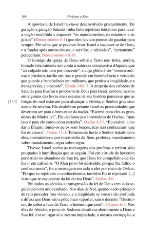 186                         Profetas e Reis

           A apostasia de Israel havia-se desenvolvido gradualmente. De
      geração a geração Satanás tinha feito repetidas tentativas para levar
      a nação escolhida a esquecer “os mandamentos, os estatutos e os
      juízos” (Deuteronômio 6:1) que eles haviam prometido guardar para
      sempre. Ele sabia que se pudesse levar Israel a esquecer-se de Deus,
      e a “andar após outros deuses, e servilos, e adorá-los”, “certamente”
      pereceriam. Deuteronômio 8:19.
           O inimigo da igreja de Deus sobre a Terra não tinha, porém,
      tomado inteiramente em conta a natureza compassiva dAquele que
      “ao culpado não tem por inocente”, e cuja glória é ser “misericordi-
      oso e piedoso, tardio em iras e grande em beneﬁcência e verdade;
      que guarda a beneﬁcência em milhares, que perdoa a iniqüidade, e a
      transgressão, e o pecado”. Êxodo 34:6, 7. A despeito dos esforços de
      Satanás para frustrar o propósito de Deus para Israel, embora mesmo
      em algumas das horas mais escuras de sua história parecesse que as
[153] forças do mal estavam para alcançar a vitória, o Senhor graciosa-
      mente Se revelou. Ele desdobrou perante Israel as preciosidades que
      deveriam ser para o bem-estar da nação. “Escrevi para eles as gran-
      dezas da Minha lei”, Ele declarou por intermédio de Oséias, “mas
      isso é para ele como coisa estranha”. Oséias 8:12. “Eu ensinei a an-
      dar a Efraim; tomei-os pelos seus braços, mas não conheceram que
      Eu os curava”. Oséias 11:3. Ternamente havia o Senhor tratado com
      eles, instruindo-os por intermédio de Seus profetas, mandamento
      sobre mandamento, regra sobre regra.
           Tivesse Israel aceito as mensagens dos profetas e teriam sido
      poupados à humilhação que se seguiu. Foi em virtude de haverem
      persistido no abandono de Sua lei, que Deus foi compelido a deixá-
      los ir em cativeiro. “O Meu povo foi destruído, porque lhe faltou o
      conhecimento”, foi a mensagem enviada a eles por meio de Oséias.
      “Porque tu rejeitaste o conhecimento, também Eu te rejeitarei [...]
      visto que te esqueceste da lei do teu Deus”. Oséias 4:6.
           Em todos os séculos a transgressão da lei de Deus tem sido se-
      guida pelo mesmo resultado. Nos dias de Noé, quando todo princípio
      de reto proceder fora violado, e a iniqüidade se tornara tão profunda
      e difusa que Deus não a pôde mais suportar, saiu o decreto: “Destrui-
      rei, de sobre a face da Terra o homem que criei”. Gênesis 6:7. Nos
      dias de Abraão, o povo de Sodoma desaﬁava abertamente a Deus e
      Sua lei; e teve lugar aí a mesma impiedade, a mesma corrupção, a
 