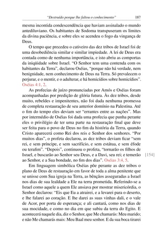 “Destruído porque lhe faltou o conhecimento”     187

mesma incontida condescendência que haviam assinalado o mundo
antediluviano. Os habitantes de Sodoma transpuseram os limites
da divina paciência, e sobre eles se acendeu o fogo da vingança de
Deus.
    O tempo que precedeu o cativeiro das dez tribos de Israel foi de
uma desobediência similar e similar impiedade. A lei de Deus era
contada como de nenhuma importância, e isto abriu as comportas
da iniqüidade sobre Israel. “O Senhor tem uma contenda com os
habitantes da Terra”, declarou Oséias, “porque não há verdade, nem
benignidade, nem conhecimento de Deus na Terra. Só prevalecem o
perjurar, e o mentir, e o adulterar, e há homicídios sobre homicídios”.
Oséias 4:1, 2.
    As profecias de juízo pronunciadas por Amós e Oséias foram
acompanhadas por predição de glória futura. Às dez tribos, desde
muito, rebeldes e impenitentes, não foi dada nenhuma promessa
de completa restauração de seu anterior domínio na Palestina. Até
o ﬁm do tempo eles deviam ser “errantes entre as nações”. Mas
por intermédio de Oséias foi dada uma profecia que punha perante
eles o privilégio de ter uma parte na restauração ﬁnal que deve
ser feita para o povo de Deus no ﬁm da história da Terra, quando
Cristo aparecerá como Rei dos reis e Senhor dos senhores. “Por
muitos dias”, o profeta declarou, as dez tribos deviam ﬁcar “sem
rei, e sem príncipe, e sem sacrifício, e sem estátua, e sem éfode
ou teraﬁm”. “Depois”, continuou o profeta, “tornarão os ﬁlhos de
Israel, e buscarão ao Senhor seu Deus, e a Davi, seu rei; e temerão [154]
ao Senhor, e a Sua bondade, no ﬁm dos dias”. Oséias 3:4, 5.
    Em linguagem simbólica Oséias põe perante as dez tribos o
plano de Deus de restauração em favor de toda a alma penitente que
se unisse com Sua igreja na Terra, as bênçãos asseguradas a Israel
nos dias de sua lealdade a Ele na terra prometida. Referindo-se a
Israel como aquele a quem Ele ansiava por mostrar misericórdia, o
Senhor declarou: “Eis que Eu a atrairei, e a levarei para o deserto,
e lhe falarei ao coração. E lhe darei as suas vinhas dali, e o vale
de Acor, por porta de esperança; e ali cantará, como nos dias de
sua mocidade, e como no dia em que subiu da terra do Egito. E
acontecerá naquele dia, diz o Senhor, que Me chamarás: Meu marido;
e não Me chamarás mais: Meu Baal meu senhor. E da sua boca tirarei
 