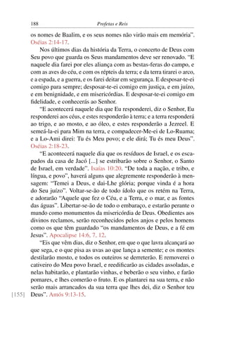 188                         Profetas e Reis

      os nomes de Baalim, e os seus nomes não virão mais em memória”.
      Oséias 2:14-17.
          Nos últimos dias da história da Terra, o concerto de Deus com
      Seu povo que guarda os Seus mandamentos deve ser renovado. “E
      naquele dia farei por eles aliança com as bestas-feras do campo, e
      com as aves do céu, e com os répteis da terra; e da terra tirarei o arco,
      e a espada, e a guerra, e os farei deitar em segurança. E desposar-te-ei
      comigo para sempre; desposar-te-ei comigo em justiça, e em juízo,
      e em benignidade, e em misericórdias. E desposar-te-ei comigo em
      ﬁdelidade, e conhecerás ao Senhor.
          “E acontecerá naquele dia que Eu responderei, diz o Senhor, Eu
      responderei aos céus, e estes responderão à terra; e a terra responderá
      ao trigo, e ao mosto, e ao óleo, e estes responderão a Jezreel. E
      semeá-la-ei para Mim na terra, e compadecer-Me-ei de Lo-Ruama;
      e a Lo-Ami direi: Tu és Meu povo; e ele dirá; Tu és meu Deus”.
      Oséias 2:18-23.
          “E acontecerá naquele dia que os resíduos de Israel, e os esca-
      pados da casa de Jacó [...] se estribarão sobre o Senhor, o Santo
      de Israel, em verdade”. Isaías 10:20. “De toda a nação, e tribo, e
      língua, e povo”, haverá alguns que alegremente responderão à men-
      sagem: “Temei a Deus, e dai-Lhe glória; porque vinda é a hora
      do Seu juízo”. Voltar-se-ão de todo ídolo que os retém na Terra,
      e adorarão “Aquele que fez o Céu, e a Terra, e o mar, e as fontes
      das águas”. Libertar-se-ão de todo o embaraço, e estarão perante o
      mundo como monumentos da misericórdia de Deus. Obedientes aos
      divinos reclamos, serão reconhecidos pelos anjos e pelos homens
      como os que têm guardado “os mandamentos de Deus, e a fé em
      Jesus”. Apocalipse 14:6, 7, 12.
          “Eis que vêm dias, diz o Senhor, em que o que lavra alcançará ao
      que sega, e o que pisa as uvas ao que lança a semente; e os montes
      destilarão mosto, e todos os outeiros se derreterão. E removerei o
      cativeiro do Meu povo Israel, e reediﬁcarão as cidades assoladas, e
      nelas habitarão, e plantarão vinhas, e beberão o seu vinho, e farão
      pomares, e lhes comerão o fruto. E os plantarei na sua terra, e não
      serão mais arrancados da sua terra que lhes dei, diz o Senhor teu
[155] Deus”. Amós 9:13-15.
 