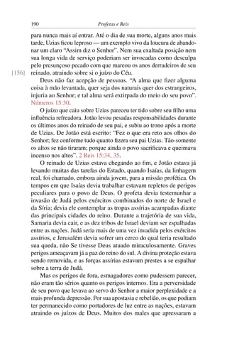 190                        Profetas e Reis

      para nunca mais aí entrar. Até o dia de sua morte, alguns anos mais
      tarde, Uzias ﬁcou leproso — um exemplo vivo da loucura de abando-
      nar um claro “Assim diz o Senhor”. Nem sua exaltada posição nem
      sua longa vida de serviço poderiam ser invocadas como desculpa
      pelo presunçoso pecado com que mareou os anos derradeiros de seu
[156] reinado, atraindo sobre si o juízo do Céu.
          Deus não faz acepção de pessoas. “A alma que ﬁzer alguma
      coisa à mão levantada, quer seja dos naturais quer dos estrangeiros,
      injuria ao Senhor; e tal alma será extirpada do meio do seu povo”.
      Números 15:30.
          O juízo que caiu sobre Uzias pareceu ter tido sobre seu ﬁlho uma
      inﬂuência refreadora. Jotão levou pesadas responsabilidades durante
      os últimos anos do reinado de seu pai, e subiu ao trono após a morte
      de Uzias. De Jotão está escrito: “Fez o que era reto aos olhos do
      Senhor; fez conforme tudo quanto ﬁzera seu pai Uzias. Tão-somente
      os altos se não tiraram; porque ainda o povo sacriﬁcava e queimava
      incenso nos altos”. 2 Reis 15:34, 35.
          O reinado de Uzias estava chegando ao ﬁm, e Jotão estava já
      levando muitas das tarefas do Estado, quando Isaías, da linhagem
      real, foi chamado, embora ainda jovem, para a missão profética. Os
      tempos em que Isaías devia trabalhar estavam repletos de perigos
      peculiares para o povo de Deus. O profeta devia testemunhar a
      invasão de Judá pelos exércitos combinados do norte de Israel e
      da Síria; devia ele contemplar as tropas assírias acampadas diante
      das principais cidades do reino. Durante a trajetória de sua vida,
      Samaria devia cair, e as dez tribos de Israel deviam ser espalhadas
      entre as nações. Judá seria mais de uma vez invadida pelos exércitos
      assírios, e Jerusalém devia sofrer um cerco do qual teria resultado
      sua queda, não Se tivesse Deus atuado miraculosamente. Graves
      perigos ameaçavam já a paz do reino do sul. A divina proteção estava
      sendo removida, e as forças assírias estavam prestes a se espalhar
      sobre a terra de Judá.
          Mas os perigos de fora, esmagadores como pudessem parecer,
      não eram tão sérios quanto os perigos internos. Era a perversidade
      de seu povo que levava ao servo do Senhor a maior perplexidade e a
      mais profunda depressão. Por sua apostasia e rebelião, os que podiam
      ter permanecido como portadores de luz entre as nações, estavam
      atraindo os juízos de Deus. Muitos dos males que apressaram a
 