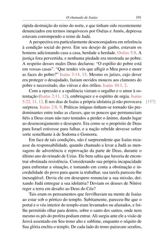 O chamado de Isaías                     191

rápida destruição do reino do norte, e que tinham sido recentemente
denunciados em termos inequívocos por Oséias e Amós, depressa
estavam corrompendo o reino de Judá.
    A perspectiva era particularmente desencorajadora em referência
à condição social do povo. Em seu desejo de ganho, estavam os
homens adicionando casa a casa, herdade a herdade. Oséias 5:8. A
justiça fora pervertida; e nenhuma piedade era mostrada ao pobre.
A respeito desses males Deus declarou: “O espólio do pobre está
em vossas casas”. “Que tendes vós que aﬂigir o Meu povo e moer
as faces do pobre?” Isaías 3:14, 15. Mesmo os juízes, cujo dever
era proteger o desajudado, faziam ouvidos moucos aos clamores do
pobre e necessitado, das viúvas e dos órfãos. Isaías 10:1, 2.
    Com a opressão e a opulência vieram o orgulho e o amor à os-
tentação (Isaías 2:11, 12), embriaguez e o espírito de orgia. Isaías
5:22, 11, 12. E nos dias de Isaías a própria idolatria já não provocava [157]
surpresa. Isaías 2:8, 9. Práticas iníquas tinham-se tornado tão pre-
dominantes entre todas as classes, que os poucos que permaneciam
ﬁéis a Deus eram não raro tentados a perder o ânimo, dando lugar
ao desencorajamento e desespero. Era como se o propósito de Deus
para Israel estivesse para falhar, e a nação rebelde devesse sofrer
sorte semelhante à de Sodoma e Gomorra.
    Em face de tais condições, não é surpreendente que Isaías recu-
asse da responsabilidade, quando chamado a levar a Judá as men-
sagens de advertência e reprovação da parte de Deus, durante o
último ano do reinado de Uzias. Ele bem sabia que haveria de encon-
trar obstinada resistência. Considerando sua própria incapacidade
para enfrentar a situação, e tomando em conta a obstinação e in-
credulidade do povo para quem ia trabalhar, sua tarefa pareceu-lhe
inexeqüível. Devia ele em desespero renunciar a sua missão, dei-
xando Judá entregue a sua idolatria? Deviam os deuses de Nínive
reger a terra em desaﬁo ao Deus do Céu?
    Tais eram os pensamentos que fervilhavam na mente de Isaías
ao estar sob o pórtico do templo. Subitamente, pareceu-lhe que o
portal e o véu interior do templo eram levantados ou afastados, e foi-
lhe permitido olhar para dentro, sobre o santo dos santos, onde nem
mesmo os pés do profeta podiam entrar. Ali surgiu ante ele a visão de
Jeová assentado em Seu trono alto e sublime, enquanto o séquito de
Sua glória enchia o templo. De cada lado do trono pairavam seraﬁns,
 