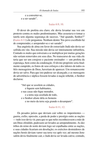 O chamado de Isaías                      193

           e a converter-se,
       e a ser sarado”.

                                   Isaías 6:9, 10.

    O dever do profeta era claro; ele devia levantar sua voz em
protesto contra os males predominantes. Mas assustava-o tomar a
tarefa sem alguma segurança de sucesso. “Até quando, Senhor?”
(Isaías 6:11) ele perguntou. Nenhum dentre Teu povo escolhido há
de compreender, e arrepender-se e ser sarado?
    Sua angústia de alma em favor do extraviado Judá não devia ser
sofrida em vão. Sua missão não devia ser inteiramente infrutífera.
Contudo os males que estiveram a se multiplicar por muitas gerações
não seriam removidos em seus dias. No transcurso de sua vida ele
teria que ser um corajoso e paciente ensinador — um profeta da
esperança, bem como da condenação. O divino propósito seria ﬁnal-
mente cumprido, os frutos de seus esforços e dos labores de todos os
ﬁéis mensageiros de Deus, haveriam de aparecer. Um remanescente
devia ser salvo. Para que isto pudesse ser alcançado, e as mensagens
de advertência e súplica fossem levadas à nação rebelde, o Senhor
declarou:

       “Até que se assolem as cidades,
           e ﬁquem sem habitantes,
       e nas casas não ﬁque morador,
           e a terra seja assolada de todo,
       e o Senhor afaste dela os homens
           e no meio da terra seja grande o desamparo”.

                                   Isaías 6:11, 12.

    Os pesados juízos que deviam cair sobre os impenitentes —
guerra, exílio, opressão, a perda de poder e prestígio entre as nações
— tudo isso devia vir, para que os que neles reconhecessem a mão de
um Deus ofendido, pudessem ser levados ao arrependimento. As dez
tribos do reino do norte deviam logo ser espalhadas entre as nações,
e suas cidades ﬁcariam em desolação; os exércitos destruidores de
nações hostis deviam varrer sua terra vez após vez; até mesmo Jeru-
salém devia ﬁnalmente cair, e Judá devia ser levada cativa; contudo,
 