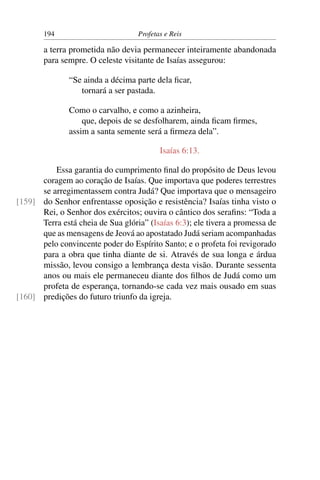 194                         Profetas e Reis

       a terra prometida não devia permanecer inteiramente abandonada
       para sempre. O celeste visitante de Isaías assegurou:

               “Se ainda a décima parte dela ﬁcar,
                  tornará a ser pastada.

               Como o carvalho, e como a azinheira,
                   que, depois de se desfolharem, ainda ﬁcam ﬁrmes,
               assim a santa semente será a ﬁrmeza dela”.

                                          Isaías 6:13.

          Essa garantia do cumprimento ﬁnal do propósito de Deus levou
      coragem ao coração de Isaías. Que importava que poderes terrestres
      se arregimentassem contra Judá? Que importava que o mensageiro
[159] do Senhor enfrentasse oposição e resistência? Isaías tinha visto o
      Rei, o Senhor dos exércitos; ouvira o cântico dos seraﬁns: “Toda a
      Terra está cheia de Sua glória” (Isaías 6:3); ele tivera a promessa de
      que as mensagens de Jeová ao apostatado Judá seriam acompanhadas
      pelo convincente poder do Espírito Santo; e o profeta foi revigorado
      para a obra que tinha diante de si. Através de sua longa e árdua
      missão, levou consigo a lembrança desta visão. Durante sessenta
      anos ou mais ele permaneceu diante dos ﬁlhos de Judá como um
      profeta de esperança, tornando-se cada vez mais ousado em suas
[160] predições do futuro triunfo da igreja.
 