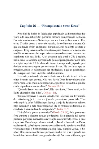 Capítulo 26 — “Eis aqui está o vosso Deus”

    Nos dias de Isaías as faculdades espirituais da humanidade ha-
viam sido entenebrecidas por uma errônea compreensão de Deus.
Durante muito tempo Satanás procurara levar os homens a olhar
o seu Criador como o autor do pecado, do sofrimento e morte. Os
que ele havia assim enganado, tinham a Deus na conta de duro e
exigente. Imaginavam-nO como atento para denunciar e condenar,
maldisposto em receber o pecador enquanto houvesse uma escusa
legal para não auxiliá-lo. A lei de amor pela qual o Céu é regido,
havia sido falsamente apresentada pelo arquienganador com uma
restrição imposta à felicidade do homem, um pesado jugo do qual
deviam sentir-se alegres por se verem livres. Ele declarou que os
preceitos, dessa lei não podiam ser obedecidos, e que as penalidades
da transgressão eram impostas arbitrariamente.
    Havendo perdido de vista o verdadeiro caráter de Jeová, os isra-
elitas ﬁcaram sem escusa. Não raro havia Deus Se revelado a eles
como “um Deus cheio de compaixão, e piedoso, sofredor, e grande
em benignidade e em verdade”. Salmos 86:15.
    “Quando Israel era menino”, Ele testiﬁcou, “Eu o amei, e do
Egito chamei o Meu ﬁlho”. Oséias 11:1.
    Ternamente havia o Senhor tratado com Israel em seu livramento
do cativeiro egípcio e em sua jornada para a terra prometida. “Em
toda angústia deles foi Ele angustiado, e o anjo de Sua face os salvou;
pelo Seu amor, e pela Sua compaixão Ele os remiu; e os tomou, e os
conduziu todos os dias da antiguidade”. Isaías 63:9.
    “Irá a Minha presença contigo” (Êxodo 33:14), foi a promessa
feita durante a viagem através do deserto. Essa garantia foi acom-
panhada por uma maravilhosa revelação do caráter de Jeová, a qual
capacitou Moisés a proclamar a todo o Israel a bondade de Deus,
e a instruí-lo cabalmente quanto aos atributos do seu invisível Rei.
“Passando pois o Senhor perante a sua face, clamou: Jeová, o Se-
nhor, Deus misericordioso e piedoso, tardio em iras e grande em
beneﬁcência e verdade; que guarda a beneﬁcência em milhares; que
                                 195
 