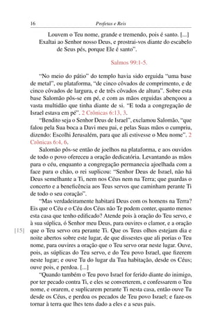 16                          Profetas e Reis

              Louvem o Teu nome, grande e tremendo, pois é santo. [...]
           Exaltai ao Senhor nosso Deus, e prostrai-vos diante do escabelo
                   de Seus pés, porque Ele é santo”.

                                         Salmos 99:1-5.

         “No meio do pátio” do templo havia sido erguida “uma base
     de metal”, ou plataforma, “de cinco côvados de comprimento, e de
     cinco côvados de largura, e de três côvados de altura”. Sobre esta
     base Salomão pôs-se em pé, e com as mãos erguidas abençoou a
     vasta multidão que tinha diante de si. “E toda a congregação de
     Israel estava em pé”. 2 Crônicas 6:13, 3.
         “Bendito seja o Senhor Deus de Israel”, exclamou Salomão, “que
     falou pela Sua boca a Davi meu pai, e pelas Suas mãos o cumpriu,
     dizendo: Escolhi Jerusalém, para que ali estivesse o Meu nome”. 2
     Crônicas 6:4, 6.
         Salomão pôs-se então de joelhos na plataforma, e aos ouvidos
     de todo o povo ofereceu a oração dedicatória. Levantando as mãos
     para o céu, enquanto a congregação permanecia ajoelhada com a
     face para o chão, o rei suplicou: “Senhor Deus de Israel, não há
     Deus semelhante a Ti, nem nos Céus nem na Terra; que guardas o
     concerto e a beneﬁcência aos Teus servos que caminham perante Ti
     de todo o seu coração”.
         “Mas verdadeiramente habitará Deus com os homens na Terra?
     Eis que o Céu e o Céu dos Céus não Te podem conter, quanto menos
     esta casa que tenho ediﬁcado? Atende pois à oração do Teu servo, e
     à sua súplica, ó Senhor meu Deus, para ouvires o clamor, e a oração
[15] que o Teu servo ora perante Ti. Que os Teus olhos estejam dia e
     noite abertos sobre este lugar, de que dissestes que ali porias o Teu
     nome, para ouvires a oração que o Teu servo orar neste lugar. Ouve,
     pois, as súplicas do Teu servo, e do Teu povo Israel, que ﬁzerem
     neste lugar; e ouve Tu do lugar da Tua habitação, desde os Céus;
     ouve pois, e perdoa. [...]
         “Quando também o Teu povo Israel for ferido diante do inimigo,
     por ter pecado contra Ti, e eles se converterem, e confessarem o Teu
     nome, e orarem, e suplicarem perante Ti nesta casa, então ouve Tu
     desde os Céus, e perdoa os pecados de Teu povo Israel; e faze-os
     tornar à terra que lhes tens dado a eles e a seus pais.
 