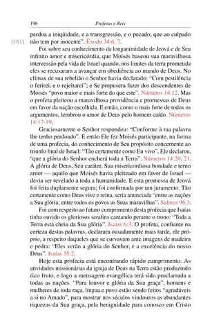 196                         Profetas e Reis

      perdoa a iniqüidade, e a transgressão, e o pecado; que ao culpado
[161] não tem por inocente”. Êxodo 34:6, 7.
          Foi sobre seu conhecimento da longanimidade de Jeová e de Seu
      inﬁnito amor e misericórdia, que Moisés baseou sua maravilhosa
      intercessão pela vida de Israel quando, nos limites da terra prometida
      eles se recusaram a avançar em obediência ao mando de Deus. No
      clímax de sua rebelião o Senhor havia declarado: “Com pestilência
      o ferirei, e o rejeitarei”; e Se propusera fazer dos descendentes de
      Moisés “povo maior e mais forte do que este”. Números 14:12. Mas
      o profeta pleiteou a maravilhosa providência e promessas de Deus
      em favor da nação escolhida. E então, como o mais forte de todos os
      argumentos, lembrou o amor de Deus pelo homem caído. Números
      14:17-19.
          Graciosamente o Senhor respondeu: “Conforme à tua palavra
      lhe tenho perdoado”. E então Ele fez Moisés participante, na forma
      de uma profecia, do conhecimento de Seu propósito concernente ao
      triunfo ﬁnal de Israel: “Tão certamente como Eu vivo”, Ele declarou,
      “que a glória do Senhor encherá toda a Terra”. Números 14:20, 21.
      A glória de Deus, Seu caráter, Sua misericordiosa bondade e terno
      amor — aquilo que Moisés havia pleiteado em favor de Israel —
      devia ser revelado a toda a humanidade. E esta promessa de Jeová
      foi feita duplamente segura; foi conﬁrmada por um juramento. Tão
      certamente como Deus vive e reina, seria anunciada “entre as nações
      a Sua glória; entre todos os povos as Suas maravilhas”. Salmos 96:3.
          Foi com respeito ao futuro cumprimento desta profecia que Isaías
      tinha ouvido os gloriosos seraﬁns cantando perante o trono: “Toda a
      Terra está cheia da Sua glória”. Isaías 6:3. O profeta, conﬁante na
      certeza destas palavras, declarara ousadamente mais tarde, ele pró-
      prio, a respeito daqueles que se curvavam ante imagens de madeira
      e pedra: “Eles verão a glória do Senhor, e a excelência do nosso
      Deus”. Isaías 35:2.
          Hoje esta profecia está encontrando rápido cumprimento. As
      atividades missionárias da igreja de Deus na Terra estão produzindo
      rico fruto, e logo a mensagem evangélica terá sido proclamada a
      todas as nações. “Para louvor e glória da Sua graça”, homens e
      mulheres de toda raça, língua e povo estão sendo feitos “agradáveis
      a si no Amado”, para mostrar nos séculos vindouros as abundantes
      riquezas da Sua graça, pela benignidade para conosco em Cristo
 