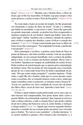 “Eis aqui está o vosso Deus”               197

Jesus”. Efésios 1:6; 2:7. “Bendito seja o Senhor Deus, o Deus de
Israel, que só Ele faz maravilhas. E bendito seja para sempre o Seu
nome glorioso, e encha-se toda a Terra da Sua glória”. Salmos 72:18,
19.
    Na visão dada a Isaías no recinto do templo, foi-lhe propiciado
ver claramente o caráter do Deus de Israel. “O alto e o sublime,
que habita na eternidade, e cujo nome é santo”, havia-lhe aparecido
em grande majestade; contudo, ao profeta fora feito compreender a
natureza compassiva de seu Senhor. Aquele que habita “num alto e
santo lugar”, habita “também com o contrito e abatido de espírito,
para viviﬁcar o espírito dos abatidos, e para viviﬁcar o coração dos
contritos”. Isaías 57:15. O anjo comissionado para tocar os lábios de [162]
Isaías levara-lhe a mensagem: “Tua iniqüidade foi tirada, e puriﬁcado
o teu pecado”. Isaías 6:7.
    Pelo contemplar a seu Deus, o profeta, como Saulo de Tarso às
portas de Damasco, não tinha recebido somente visão de sua própria
indignidade; ao seu coração humilhado viera a certeza de perdão,
pleno e livre; e ele se tornara um homem mudado. Havia visto o
seu Senhor. Apanhara um lampejo da amabilidade do caráter divino.
Podia testiﬁcar da transformação que se operara pela contemplação
do Inﬁnito Amor. Daí em diante ele fora inspirado com o incontido
desejo de ver o transviado Israel livre do fardo e penalidade do pe-
cado. “Por que seríeis ainda castigados?” o profeta inquirira. “Vinde
então, e argüi-Me, diz o Senhor: ainda que os vossos pecados sejam
como a escarlata, eles se tornarão brancos como a neve; ainda que
sejam vermelhos como o carmesim, se tornarão como a branca lã”.
“Lavai-vos, puriﬁcai-vos, tirai a maldade de vossos atos de diante
dos Meus olhos; cessai de fazer mal. Aprendei a fazer bem”. Isaías
1:5, 18, 16, 17.
    O Deus a quem tinham estado professando servir, mas cujo ca-
ráter haviam mal compreendido, fora posto diante deles como o
grande Médico da enfermidade espiritual. Que importava estivesse
toda a cabeça enferma, e todo o coração fraco? que desde a planta
do pé até à cabeça não houvesse coisa sã, senão feridas, e inchaços
e chagas podres? Isaías 1:6. Aquele que estivera seguindo obstina-
damente o caminho do seu coração podia encontrar cura volvendo
para o Senhor. “Eu vejo os seus caminhos”, o Senhor declarou, “e
os sararei; também os guiarei, e lhes tornarei a dar consolações. [...]
 