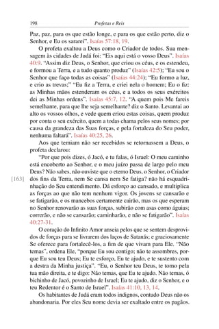 198                         Profetas e Reis

      Paz, paz, para os que estão longe, e para os que estão perto, diz o
      Senhor, e Eu os sararei”. Isaías 57:18, 19.
          O profeta exaltou a Deus como o Criador de todos. Sua men-
      sagem às cidades de Judá foi: “Eis aqui está o vosso Deus”. Isaías
      40:9. “Assim diz Deus, o Senhor, que criou os céus, e os estendeu,
      e formou a Terra, e a tudo quanto produz” (Isaías 42:5); “Eu sou o
      Senhor que faço todas as coisas” (Isaías 44:24); “Eu formo a luz,
      e crio as trevas;” “Eu ﬁz a Terra, e criei nela o homem; Eu o ﬁz:
      as Minhas mãos estenderam os céus, e a todos os seus exércitos
      dei as Minhas ordens”. Isaías 45:7, 12. “A quem pois Me fareis
      semelhante, para que lhe seja semelhante? diz o Santo. Levantai ao
      alto os vossos olhos, e vede quem criou estas coisas, quem produz
      por conta o seu exército, quem a todas chama pelos seus nomes; por
      causa da grandeza das Suas forças, e pela fortaleza do Seu poder,
      nenhuma faltará”. Isaías 40:25, 26.
          Aos que temiam não ser recebidos se retornassem a Deus, o
      profeta declarou:
          “Por que pois dizes, ó Jacó, e tu falas, ó Israel: O meu caminho
      está encoberto ao Senhor, e o meu juízo passa de largo pelo meu
      Deus? Não sabes, não ouviste que o eterno Deus, o Senhor, o Criador
[163] dos ﬁns da Terra, nem Se cansa nem Se fatiga? não há esquadri-
      nhação do Seu entendimento. Dá esforço ao cansado, e multiplica
      as forças ao que não tem nenhum vigor. Os jovens se cansarão e
      se fatigarão, e os mancebos certamente cairão, mas os que esperam
      no Senhor renovarão as suas forças, subirão com asas como águias;
      correrão, e não se cansarão; caminharão, e não se fatigarão”. Isaías
      40:27-31.
          O coração do Inﬁnito Amor anseia pelos que se sentem desprovi-
      dos de forças para se livrarem dos laços de Satanás; e graciosamente
      Se oferece para fortalecê-los, a ﬁm de que vivam para Ele. “Não
      temas”, ordena Ele, “porque Eu sou contigo; não te assombres, por-
      que Eu sou teu Deus; Eu te esforço, Eu te ajudo, e te sustento com
      a destra da Minha justiça”. “Eu, o Senhor teu Deus, te tomo pela
      tua mão direita, e te digo: Não temas, que Eu te ajudo. Não temas, ó
      bichinho de Jacó, povozinho de Israel; Eu te ajudo, diz o Senhor, e o
      teu Redentor é o Santo de Israel”. Isaías 41:10, 13, 14.
          Os habitantes de Judá eram todos indignos, contudo Deus não os
      abandonaria. Por eles Seu nome devia ser exaltado entre os pagãos.
 