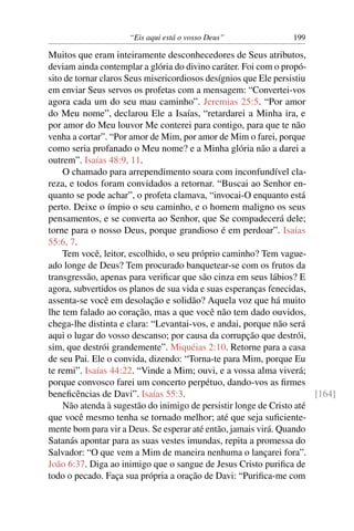 “Eis aqui está o vosso Deus”               199

Muitos que eram inteiramente desconhecedores de Seus atributos,
deviam ainda contemplar a glória do divino caráter. Foi com o propó-
sito de tornar claros Seus misericordiosos desígnios que Ele persistiu
em enviar Seus servos os profetas com a mensagem: “Convertei-vos
agora cada um do seu mau caminho”. Jeremias 25:5. “Por amor
do Meu nome”, declarou Ele a Isaías, “retardarei a Minha ira, e
por amor do Meu louvor Me conterei para contigo, para que te não
venha a cortar”. “Por amor de Mim, por amor de Mim o farei, porque
como seria profanado o Meu nome? e a Minha glória não a darei a
outrem”. Isaías 48:9, 11.
    O chamado para arrependimento soara com inconfundível cla-
reza, e todos foram convidados a retornar. “Buscai ao Senhor en-
quanto se pode achar”, o profeta clamava, “invocai-O enquanto está
perto. Deixe o ímpio o seu caminho, e o homem maligno os seus
pensamentos, e se converta ao Senhor, que Se compadecerá dele;
torne para o nosso Deus, porque grandioso é em perdoar”. Isaías
55:6, 7.
    Tem você, leitor, escolhido, o seu próprio caminho? Tem vague-
ado longe de Deus? Tem procurado banquetear-se com os frutos da
transgressão, apenas para veriﬁcar que são cinza em seus lábios? E
agora, subvertidos os planos de sua vida e suas esperanças fenecidas,
assenta-se você em desolação e solidão? Aquela voz que há muito
lhe tem falado ao coração, mas a que você não tem dado ouvidos,
chega-lhe distinta e clara: “Levantai-vos, e andai, porque não será
aqui o lugar do vosso descanso; por causa da corrupção que destrói,
sim, que destrói grandemente”. Miquéias 2:10. Retorne para a casa
de seu Pai. Ele o convida, dizendo: “Torna-te para Mim, porque Eu
te remi”. Isaías 44:22. “Vinde a Mim; ouvi, e a vossa alma viverá;
porque convosco farei um concerto perpétuo, dando-vos as ﬁrmes
beneﬁcências de Davi”. Isaías 55:3.                                    [164]
    Não atenda à sugestão do inimigo de persistir longe de Cristo até
que você mesmo tenha se tornado melhor; até que seja suﬁciente-
mente bom para vir a Deus. Se esperar até então, jamais virá. Quando
Satanás apontar para as suas vestes imundas, repita a promessa do
Salvador: “O que vem a Mim de maneira nenhuma o lançarei fora”.
João 6:37. Diga ao inimigo que o sangue de Jesus Cristo puriﬁca de
todo o pecado. Faça sua própria a oração de Davi: “Puriﬁca-me com
 