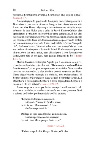 200                         Profetas e Reis

hissopo, e ﬁcarei puro; lavame, e ﬁcarei mais alvo do que a neve”.
Salmos 51:7.
    As exortações do profeta de Judá para que contemplassem o
Deus vivo, e para que aceitassem Seu gracioso oferecimento, não
foram em vão. Houve alguns que deram fervorosa atenção, e que
voltaram de seus ídolos para o culto de Jeová. Em seu Criador eles
aprenderam a ver amor, misericórdia e terna compaixão. E nos dias
negros que estavam para sobrevir na história de Judá, quando apenas
um remanescente devia ser deixado na terra, as palavras do profeta
deviam continuar produzindo fruto em decidida reforma. “Naquele
dia”, declarou Isaías, “atentará o homem para o seu Criador, e os
seus olhos olharão para o Santo de Israel. E não atentará para os
altares, obra das suas mãos, nem olhará para o que ﬁzeram seus
dedos, nem para os bosques, nem para as imagens do Sol”. Isaías
17:7, 8.
    Muitos deveriam contemplar Aquele que é totalmente desejável,
o que leva a bandeira entre dez mil. “Os teus olhos verão o Rei na
Sua formosura”, era a graciosa promessa a eles feita. Seus pecados
deviam ser perdoados, e eles deviam exultar somente em Deus.
Nesse alegre dia da redenção da idolatria, eles exclamariam: “O
Senhor ali nos será grandioso, lugar de rios e correntes largas. [...]
O Senhor é o nosso juiz; o Senhor é o nosso legislador; o Senhor é o
nosso rei; Ele nos salvará”. Isaías 33:21, 22.
    As mensagens levadas por Isaías aos que escolhiam volver de
seus maus caminhos, eram cheias de conforto e encorajamento. Ouvi
a palavra do Senhor por intermédio do Seu profeta:

        “Lembra-te destas coisas ó Jacó,
            e ó Israel, Porquanto és Meu servo;
        eu te formei; Meu servo és, ó Israel;
            não Me esquecerei de ti.

        Desfaço as tuas transgressões como a névoa,
            e os teus pecados como a nuvem;
        torna-te para Mim, porque Eu te remi”.

                                   Isaías 44:21, 22.

        “E dirás naquele dia: Graças Te dou, ó Senhor,
 