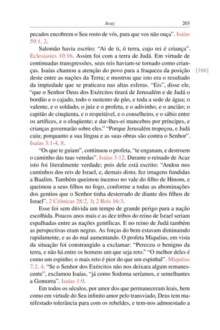 Acaz                           203

pecados encobrem o Seu rosto de vós, para que vos não ouça”. Isaías
59:1, 2.
    Salomão havia escrito: “Ai de ti, ó terra, cujo rei é criança”.
Eclesiastes 10:16. Assim foi com a terra de Judá. Em virtude de
continuadas transgressões, seus reis haviam-se tornado como crian-
ças. Isaías chamou a atenção do povo para a fraqueza da posição [166]
deste entre as nações da Terra; e mostrou que isto era o resultado
da impiedade que se praticava nas altas esferas. “Eis”, disse ele,
“que o Senhor Deus dos Exércitos tirará de Jerusalém e de Judá o
bordão e o cajado, todo o sustento de pão, e toda a sede de água; o
valente, e o soldado, o juiz e o profeta, e o adivinho, e o ancião; o
capitão de cinqüenta, e o respeitável, e o conselheiro, e o sábio entre
os artíﬁces, e o eloqüente; e dar-lhes-ei mancebos por príncipes, e
crianças governarão sobre eles.” “Porque Jerusalém tropeçou, e Judá
caiu; porquanto a sua língua e as suas obras são contra o Senhor”.
Isaías 3:1-4, 8.
    “Os que te guiam”, continuou o profeta, “te enganam, e destroem
o caminho das tuas veredas”. Isaías 3:12. Durante o reinado de Acaz
isto foi literalmente verdade; pois dele está escrito: “Andou nos
caminhos dos reis de Israel, e, demais disto, fez imagens fundidas
a Baalim. Também queimou incenso no vale do ﬁlho de Hinom, e
queimou a seus ﬁlhos no fogo, conforme a todas as abominações
dos gentios que o Senhor tinha desterrado de diante dos ﬁlhos de
Israel”. 2 Crônicas 28:2, 3; 2 Reis 16:3.
    Esse foi sem dúvida um tempo de grande perigo para a nação
escolhida. Poucos anos mais e as dez tribos do reino de Israel seriam
espalhadas entre as nações gentílicas. E no reino de Judá também
as perspectivas eram negras. As forças do bem estavam diminuindo
rapidamente, e as do mal aumentando. O profeta Miquéias, em vista
da situação foi constrangido a exclamar: “Pereceu o benigno da
terra, e não há entre os homens um que seja reto.” “O melhor deles é
como um espinho; o mais reto é pior do que um espinhal”. Miquéias
7:2, 4. “Se o Senhor dos Exércitos não nos deixara algum remanes-
cente”, exclamou Isaías, “já como Sodoma seríamos, e semelhantes
a Gomorra”. Isaías 1:9.
    Em todos os séculos, por amor dos que permaneceram leais, bem
como em virtude do Seu inﬁnito amor pelo transviado, Deus tem ma-
nifestado tolerância para com os rebeldes, e tem-nos admoestado a
 