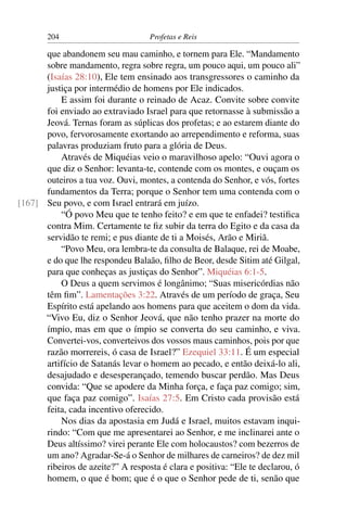 204                        Profetas e Reis

      que abandonem seu mau caminho, e tornem para Ele. “Mandamento
      sobre mandamento, regra sobre regra, um pouco aqui, um pouco ali”
      (Isaías 28:10), Ele tem ensinado aos transgressores o caminho da
      justiça por intermédio de homens por Ele indicados.
          E assim foi durante o reinado de Acaz. Convite sobre convite
      foi enviado ao extraviado Israel para que retornasse à submissão a
      Jeová. Ternas foram as súplicas dos profetas; e ao estarem diante do
      povo, fervorosamente exortando ao arrependimento e reforma, suas
      palavras produziam fruto para a glória de Deus.
          Através de Miquéias veio o maravilhoso apelo: “Ouvi agora o
      que diz o Senhor: levanta-te, contende com os montes, e ouçam os
      outeiros a tua voz. Ouvi, montes, a contenda do Senhor, e vós, fortes
      fundamentos da Terra; porque o Senhor tem uma contenda com o
[167] Seu povo, e com Israel entrará em juízo.
          “Ó povo Meu que te tenho feito? e em que te enfadei? testiﬁca
      contra Mim. Certamente te ﬁz subir da terra do Egito e da casa da
      servidão te remi; e pus diante de ti a Moisés, Arão e Miriã.
          “Povo Meu, ora lembra-te da consulta de Balaque, rei de Moabe,
      e do que lhe respondeu Balaão, ﬁlho de Beor, desde Sitim até Gilgal,
      para que conheças as justiças do Senhor”. Miquéias 6:1-5.
          O Deus a quem servimos é longânimo; “Suas misericórdias não
      têm ﬁm”. Lamentações 3:22. Através de um período de graça, Seu
      Espírito está apelando aos homens para que aceitem o dom da vida.
      “Vivo Eu, diz o Senhor Jeová, que não tenho prazer na morte do
      ímpio, mas em que o ímpio se converta do seu caminho, e viva.
      Convertei-vos, converteivos dos vossos maus caminhos, pois por que
      razão morrereis, ó casa de Israel?” Ezequiel 33:11. É um especial
      artifício de Satanás levar o homem ao pecado, e então deixá-lo ali,
      desajudado e desesperançado, temendo buscar perdão. Mas Deus
      convida: “Que se apodere da Minha força, e faça paz comigo; sim,
      que faça paz comigo”. Isaías 27:5. Em Cristo cada provisão está
      feita, cada incentivo oferecido.
          Nos dias da apostasia em Judá e Israel, muitos estavam inqui-
      rindo: “Com que me apresentarei ao Senhor, e me inclinarei ante o
      Deus altíssimo? virei perante Ele com holocaustos? com bezerros de
      um ano? Agradar-Se-á o Senhor de milhares de carneiros? de dez mil
      ribeiros de azeite?” A resposta é clara e positiva: “Ele te declarou, ó
      homem, o que é bom; que é o que o Senhor pede de ti, senão que
 