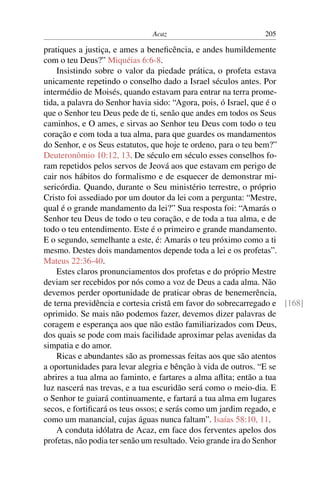 Acaz                            205

pratiques a justiça, e ames a beneﬁcência, e andes humildemente
com o teu Deus?” Miquéias 6:6-8.
    Insistindo sobre o valor da piedade prática, o profeta estava
unicamente repetindo o conselho dado a Israel séculos antes. Por
intermédio de Moisés, quando estavam para entrar na terra prome-
tida, a palavra do Senhor havia sido: “Agora, pois, ó Israel, que é o
que o Senhor teu Deus pede de ti, senão que andes em todos os Seus
caminhos, e O ames, e sirvas ao Senhor teu Deus com todo o teu
coração e com toda a tua alma, para que guardes os mandamentos
do Senhor, e os Seus estatutos, que hoje te ordeno, para o teu bem?”
Deuteronômio 10:12, 13. De século em século esses conselhos fo-
ram repetidos pelos servos de Jeová aos que estavam em perigo de
cair nos hábitos do formalismo e de esquecer de demonstrar mi-
sericórdia. Quando, durante o Seu ministério terrestre, o próprio
Cristo foi assediado por um doutor da lei com a pergunta: “Mestre,
qual é o grande mandamento da lei?” Sua resposta foi: “Amarás o
Senhor teu Deus de todo o teu coração, e de toda a tua alma, e de
todo o teu entendimento. Este é o primeiro e grande mandamento.
E o segundo, semelhante a este, é: Amarás o teu próximo como a ti
mesmo. Destes dois mandamentos depende toda a lei e os profetas”.
Mateus 22:36-40.
    Estes claros pronunciamentos dos profetas e do próprio Mestre
deviam ser recebidos por nós como a voz de Deus a cada alma. Não
devemos perder oportunidade de praticar obras de benemerência,
de terna previdência e cortesia cristã em favor do sobrecarregado e [168]
oprimido. Se mais não podemos fazer, devemos dizer palavras de
coragem e esperança aos que não estão familiarizados com Deus,
dos quais se pode com mais facilidade aproximar pelas avenidas da
simpatia e do amor.
    Ricas e abundantes são as promessas feitas aos que são atentos
a oportunidades para levar alegria e bênção à vida de outros. “E se
abrires a tua alma ao faminto, e fartares a alma aﬂita; então a tua
luz nascerá nas trevas, e a tua escuridão será como o meio-dia. E
o Senhor te guiará continuamente, e fartará a tua alma em lugares
secos, e fortiﬁcará os teus ossos; e serás como um jardim regado, e
como um manancial, cujas águas nunca faltam”. Isaías 58:10, 11.
    A conduta idólatra de Acaz, em face dos ferventes apelos dos
profetas, não podia ter senão um resultado. Veio grande ira do Senhor
 
