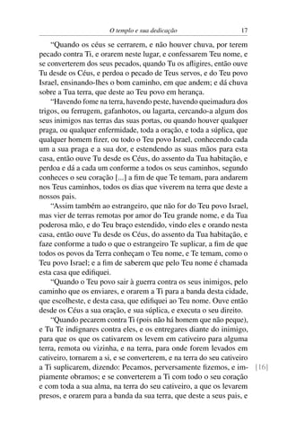 O templo e sua dedicação                 17

    “Quando os céus se cerrarem, e não houver chuva, por terem
pecado contra Ti, e orarem neste lugar, e confessarem Teu nome, e
se converterem dos seus pecados, quando Tu os aﬂigires, então ouve
Tu desde os Céus, e perdoa o pecado de Teus servos, e do Teu povo
Israel, ensinando-lhes o bom caminho, em que andem; e dá chuva
sobre a Tua terra, que deste ao Teu povo em herança.
    “Havendo fome na terra, havendo peste, havendo queimadura dos
trigos, ou ferrugem, gafanhotos, ou lagarta, cercando-a algum dos
seus inimigos nas terras das suas portas, ou quando houver qualquer
praga, ou qualquer enfermidade, toda a oração, e toda a súplica, que
qualquer homem ﬁzer, ou todo o Teu povo Israel, conhecendo cada
um a sua praga e a sua dor, e estendendo as suas mãos para esta
casa, então ouve Tu desde os Céus, do assento da Tua habitação, e
perdoa e dá a cada um conforme a todos os seus caminhos, segundo
conheces o seu coração [...] a ﬁm de que Te temam, para andarem
nos Teus caminhos, todos os dias que viverem na terra que deste a
nossos pais.
    “Assim também ao estrangeiro, que não for do Teu povo Israel,
mas vier de terras remotas por amor do Teu grande nome, e da Tua
poderosa mão, e do Teu braço estendido, vindo eles e orando nesta
casa, então ouve Tu desde os Céus, do assento da Tua habitação, e
faze conforme a tudo o que o estrangeiro Te suplicar, a ﬁm de que
todos os povos da Terra conheçam o Teu nome, e Te temam, como o
Teu povo Israel; e a ﬁm de saberem que pelo Teu nome é chamada
esta casa que ediﬁquei.
    “Quando o Teu povo sair à guerra contra os seus inimigos, pelo
caminho que os enviares, e orarem a Ti para a banda desta cidade,
que escolheste, e desta casa, que ediﬁquei ao Teu nome. Ouve então
desde os Céus a sua oração, e sua súplica, e executa o seu direito.
    “Quando pecarem contra Ti (pois não há homem que não peque),
e Tu Te indignares contra eles, e os entregares diante do inimigo,
para que os que os cativarem os levem em cativeiro para alguma
terra, remota ou vizinha, e na terra, para onde forem levados em
cativeiro, tornarem a si, e se converterem, e na terra do seu cativeiro
a Ti suplicarem, dizendo: Pecamos, perversamente ﬁzemos, e im- [16]
piamente obramos; e se converterem a Ti com todo o seu coração
e com toda a sua alma, na terra do seu cativeiro, a que os levarem
presos, e orarem para a banda da sua terra, que deste a seus pais, e
 