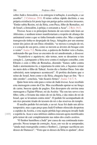 206                         Profetas e Reis

      sobre Judá e Jerusalém, e os entregou à turbação, à assolação, e ao
      assobio”. 2 Crônicas 29:8. O reino sofreu rápido declínio, e sua
      própria existência foi posta logo em perigo pelos exércitos invasores.
      “Então subiu Rezim, rei da Síria, com Peca, ﬁlho de Remalias, rei
      de Israel, a Jerusalém, à peleja; e cercaram a Acaz”. 2 Reis 16:5.
          Tivesse Acaz e os principais homens de seu reino sido leais ao
      Altíssimo, e nenhum temor manifestariam a respeito de aliança tão
      antinatural como a que se tinha formado contra eles. Mas a repetida
      transgressão tinha-os despojado de força. Atingidos por um enorme
      temor dos juízos de um Deus ofendido, “se moveu o coração do rei,
      e o coração do seu povo, como se movem as árvores do bosque com
      o vento”. Isaías 7:2. Nesta crise, a palavra do Senhor veio a Isaías,
      ordenando-lhe que fosse ao encontro do rei amedrontado, e dissesse:
          “Acautela-te e aquieta-te; não temas, nem se desanime o teu
      coração [...] porquanto a Síria teve contra ti maligno conselho, com
      Efraim e com o ﬁlho de Remalias, dizendo: Vamos subir contra
      Judá e atormentemo-lo, e repartamo-lo entre nós, e façamos reinar
      no meio dele o ﬁlho de Tabeal. Assim diz o Senhor Deus: Isto não
      subsistirá, nem tampouco acontecerá”. O profeta declarou que o
      reino de Israel, bem como o da Síria, chegaria logo ao ﬁm. “Se o
      não crerdes”, concluiu, “não ﬁcareis ﬁrmes”. Isaías 7:4-7, 9.
          Quão bom teria sido para o reino de Judá tivesse Acaz recebido
      esta mensagem como do Céu. Mas escolhendo apoiar-se no braço
      de carne, buscou ajuda de pagãos. Em desespero ele enviou uma
      mensagem a Tiglate-Pileser, rei da Assíria: “Eu sou teu servo e teu
      ﬁlho; sobe, e livrame das mãos do rei da Síria, e das mãos do rei de
      Israel, que se levantam contra mim”. O pedido foi acompanhado de
      um rico presente tirado do tesouro do rei e das reservas do templo.
          O auxílio pedido foi enviado, e ao rei Acaz foi dado um alívio
      temporário, mas a que preço para Judá O tributo oferecido despertou
      a cupidez da Assíria, e esta nação pérﬁda logo ameaçou invadir Judá
[169] e espoliá-la. Acaz e seus infelizes súditos estavam agora mortiﬁcados
      pelo temor de cair completamente nas mãos dos cruéis assírios.
          “O Senhor humilhou a Judá” por causa de sua continuada trans-
      gressão. Nesse tempo de correção, Acaz, em vez de se arrepender,
      “ainda mais transgrediu contra o Senhor [...] porque sacriﬁcou aos
      deuses de Damasco”. “Visto que os deuses da Síria os ajudam”, disse
 