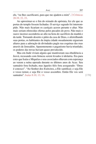 Acaz                            207

ele, “eu lhes sacriﬁcarei, para que me ajudem a mim”. 2 Crônicas
28:19, 22, 23.
    Ao aproximar-se o ﬁm do reinado do apóstata, fez ele que as
portas do templo fossem fechadas. O serviço sagrado foi interrom-
pido. Não mais ﬁcariam os castiçais acesos perante o altar. Não
mais seriam oferecidas ofertas pelos pecados do povo. Não mais o
suave incenso ascenderia ao alto na hora do sacrifício da manhã e
da tarde. Tornando deserto o pátio da casa de Deus, e aferrolhando
suas portas, os habitantes da ímpia cidade ousadamente ergueram
altares para a adoração de divindades pagãs nas esquinas das ruas
através de Jerusalém. Aparentemente o paganismo havia triunfado;
os poderes das trevas haviam quase prevalecido.
    Mas em Judá viviam alguns que mantiveram sua obediência a
Jeová, recusando com ﬁrmeza serem levados à idolatria. Era para
estes que Isaías e Miquéias e seus associados olhavam com esperança
ao verem a ruína operada durante os últimos anos de Acaz. Seu
santuário fora fechado, mas àqueles ﬁéis fora assegurado: “Deus
é conosco”. “Ao Senhor dos Exércitos, a Ele santiﬁcai; e seja Ele
o vosso temor, e seja Ele o vosso assombro. Então Ele vos será
santuário”. Isaías 8:10, 13, 14.                                    [170]
 