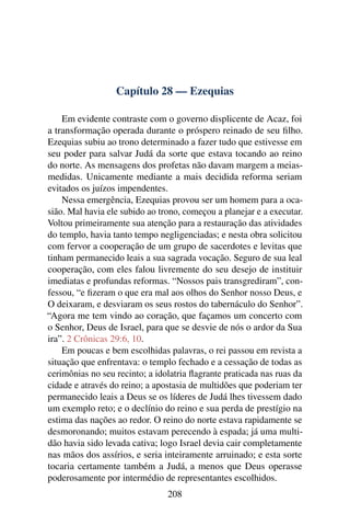 Capítulo 28 — Ezequias

    Em evidente contraste com o governo displicente de Acaz, foi
a transformação operada durante o próspero reinado de seu ﬁlho.
Ezequias subiu ao trono determinado a fazer tudo que estivesse em
seu poder para salvar Judá da sorte que estava tocando ao reino
do norte. As mensagens dos profetas não davam margem a meias-
medidas. Unicamente mediante a mais decidida reforma seriam
evitados os juízos impendentes.
    Nessa emergência, Ezequias provou ser um homem para a oca-
sião. Mal havia ele subido ao trono, começou a planejar e a executar.
Voltou primeiramente sua atenção para a restauração das atividades
do templo, havia tanto tempo negligenciadas; e nesta obra solicitou
com fervor a cooperação de um grupo de sacerdotes e levitas que
tinham permanecido leais a sua sagrada vocação. Seguro de sua leal
cooperação, com eles falou livremente do seu desejo de instituir
imediatas e profundas reformas. “Nossos pais transgrediram”, con-
fessou, “e ﬁzeram o que era mal aos olhos do Senhor nosso Deus, e
O deixaram, e desviaram os seus rostos do tabernáculo do Senhor”.
“Agora me tem vindo ao coração, que façamos um concerto com
o Senhor, Deus de Israel, para que se desvie de nós o ardor da Sua
ira”. 2 Crônicas 29:6, 10.
    Em poucas e bem escolhidas palavras, o rei passou em revista a
situação que enfrentava: o templo fechado e a cessação de todas as
cerimônias no seu recinto; a idolatria ﬂagrante praticada nas ruas da
cidade e através do reino; a apostasia de multidões que poderiam ter
permanecido leais a Deus se os líderes de Judá lhes tivessem dado
um exemplo reto; e o declínio do reino e sua perda de prestígio na
estima das nações ao redor. O reino do norte estava rapidamente se
desmoronando; muitos estavam perecendo à espada; já uma multi-
dão havia sido levada cativa; logo Israel devia cair completamente
nas mãos dos assírios, e seria inteiramente arruinado; e esta sorte
tocaria certamente também a Judá, a menos que Deus operasse
poderosamente por intermédio de representantes escolhidos.
                                208
 