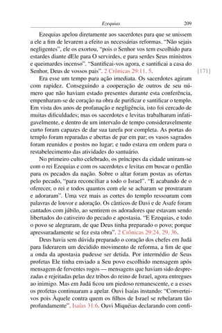 Ezequias                           209

    Ezequias apelou diretamente aos sacerdotes para que se unissem
a ele a ﬁm de levarem a efeito as necessárias reformas. “Não sejais
negligentes”, ele os exortou, “pois o Senhor vos tem escolhido para
estardes diante dEle para O servirdes, e para serdes Seus ministros
e queimardes incenso”. “Santiﬁcai-vos agora, e santiﬁcai a casa do
Senhor, Deus de vossos pais”. 2 Crônicas 29:11, 5.                      [171]
    Era esse um tempo para ação imediata. Os sacerdotes agiram
com rapidez. Conseguindo a cooperação de outros de seu nú-
mero que não haviam estado presentes durante esta conferência,
empenharam-se de coração na obra de puriﬁcar e santiﬁcar o templo.
Em vista dos anos de profanação e negligência, isto foi cercado de
muitas diﬁculdades; mas os sacerdotes e levitas trabalharam infati-
gavelmente, e dentro de um intervalo de tempo consideravelmente
curto foram capazes de dar sua tarefa por completa. As portas do
templo foram reparadas e abertas de par em par; os vasos sagrados
foram reunidos e postos no lugar; e tudo estava em ordem para o
restabelecimento das atividades do santuário.
    No primeiro culto celebrado, os príncipes da cidade uniram-se
com o rei Ezequias e com os sacerdotes e levitas em buscar o perdão
para os pecados da nação. Sobre o altar foram postas as ofertas
pelo pecado, “para reconciliar a todo o Israel”. “E acabando de o
oferecer, o rei e todos quantos com ele se acharam se prostraram
e adoraram”. Uma vez mais as cortes do templo ressoaram com
palavras de louvor e adoração. Os cânticos de Davi e de Asafe foram
cantados com júbilo, ao sentirem os adoradores que estavam sendo
libertados do cativeiro do pecado e apostasia. “E Ezequias, e todo
o povo se alegraram, de que Deus tinha preparado o povo; porque
apressuradamente se fez esta obra”. 2 Crônicas 29:24, 29, 36.
    Deus havia sem dúvida preparado o coração dos chefes em Judá
para liderarem um decidido movimento de reforma, a ﬁm de que
a onda da apostasia pudesse ser detida. Por intermédio de Seus
profetas Ele tinha enviado a Seu povo escolhido mensagem após
mensagem de ferventes rogos — mensagens que haviam sido despre-
zadas e rejeitadas pelas dez tribos do reino de Israel, agora entregues
ao inimigo. Mas em Judá ﬁcou um piedoso remanescente, e a esses
os profetas continuaram a apelar. Ouvi Isaías instando: “Convertei-
vos pois Àquele contra quem os ﬁlhos de Israel se rebelaram tão
profundamente”. Isaías 31:6. Ouvi Miquéias declarando com conﬁ-
 